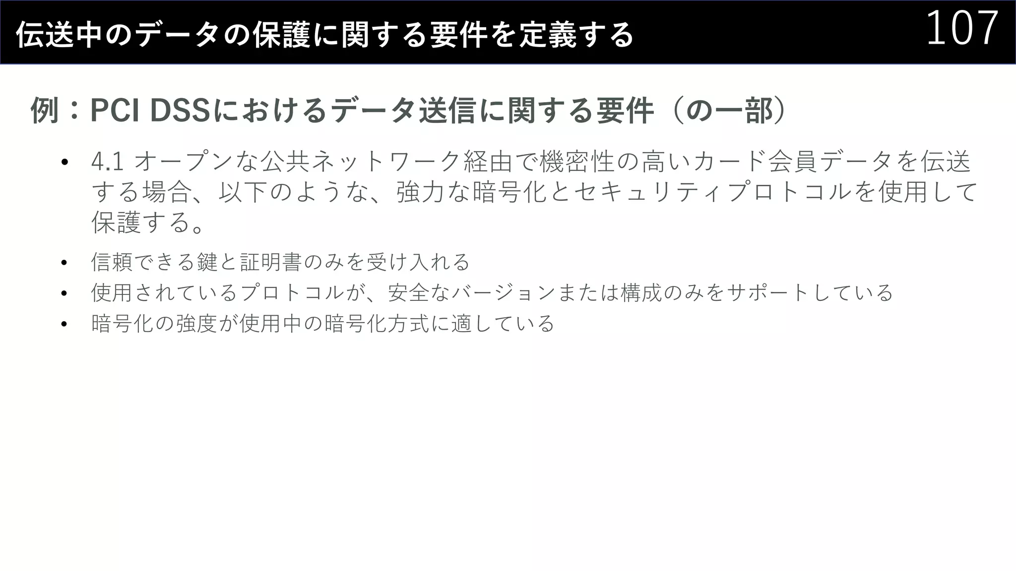107伝送中のデータの保護に関する要件を定義する
例：PCI DSSにおけるデータ送信に関する要件（の一部）
• 4.1 オープンな公共ネットワーク経由で機密性の高いカード会員データを伝送
する場合、以下のような、強力な暗号化とセキュリティプロトコルを使用して
保護する。
• 信頼できる鍵と証明書のみを受け入れる
• 使用されているプロトコルが、安全なバージョンまたは構成のみをサポートしている
• 暗号化の強度が使用中の暗号化方式に適している
 