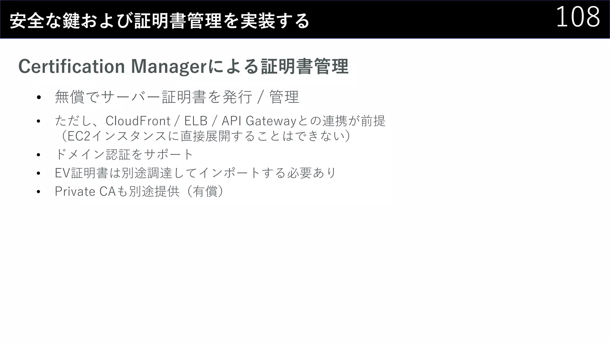 108安全な鍵および証明書管理を実装する
Certification Managerによる証明書管理
• 無償でサーバー証明書を発行 / 管理
• ただし、CloudFront / ELB / API Gatewayとの連携が前提
（EC2インスタンスに直接展開することはできない）
• ドメイン認証をサポート
• EV証明書は別途調達してインポートする必要あり
• Private CAも別途提供（有償）
 