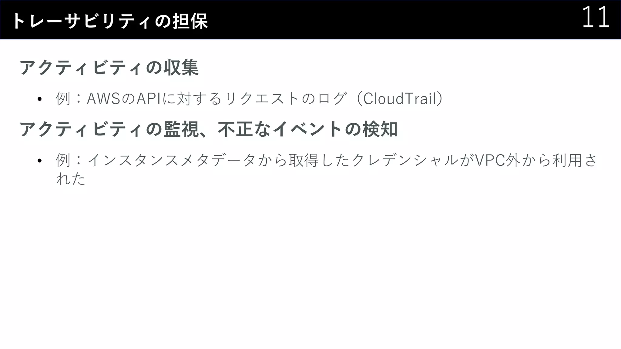 11トレーサビリティの担保
アクティビティの収集
• 例：AWSのAPIに対するリクエストのログ（CloudTrail）
アクティビティの監視、不正なイベントの検知
• 例：インスタンスメタデータから取得したクレデンシャルがVPC外から利用さ
れた
 