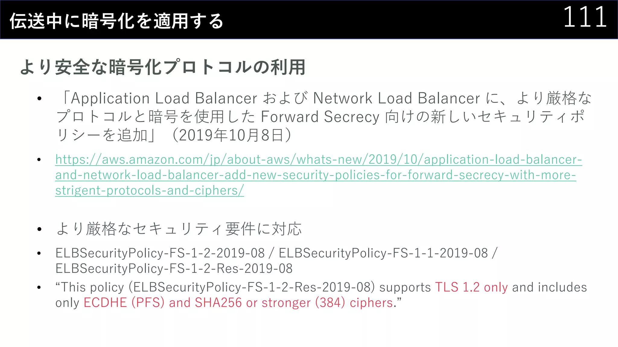 111伝送中に暗号化を適用する
より安全な暗号化プロトコルの利用
• 「Application Load Balancer および Network Load Balancer に、より厳格な
プロトコルと暗号を使用した Forward Secrecy 向けの新しいセキュリティポ
リシーを追加」（2019年10月8日）
• https://aws.amazon.com/jp/about-aws/whats-new/2019/10/application-load-balancer-
and-network-load-balancer-add-new-security-policies-for-forward-secrecy-with-more-
strigent-protocols-and-ciphers/
• より厳格なセキュリティ要件に対応
• ELBSecurityPolicy-FS-1-2-2019-08 / ELBSecurityPolicy-FS-1-1-2019-08 /
ELBSecurityPolicy-FS-1-2-Res-2019-08
• “This policy (ELBSecurityPolicy-FS-1-2-Res-2019-08) supports TLS 1.2 only and includes
only ECDHE (PFS) and SHA256 or stronger (384) ciphers.”
 