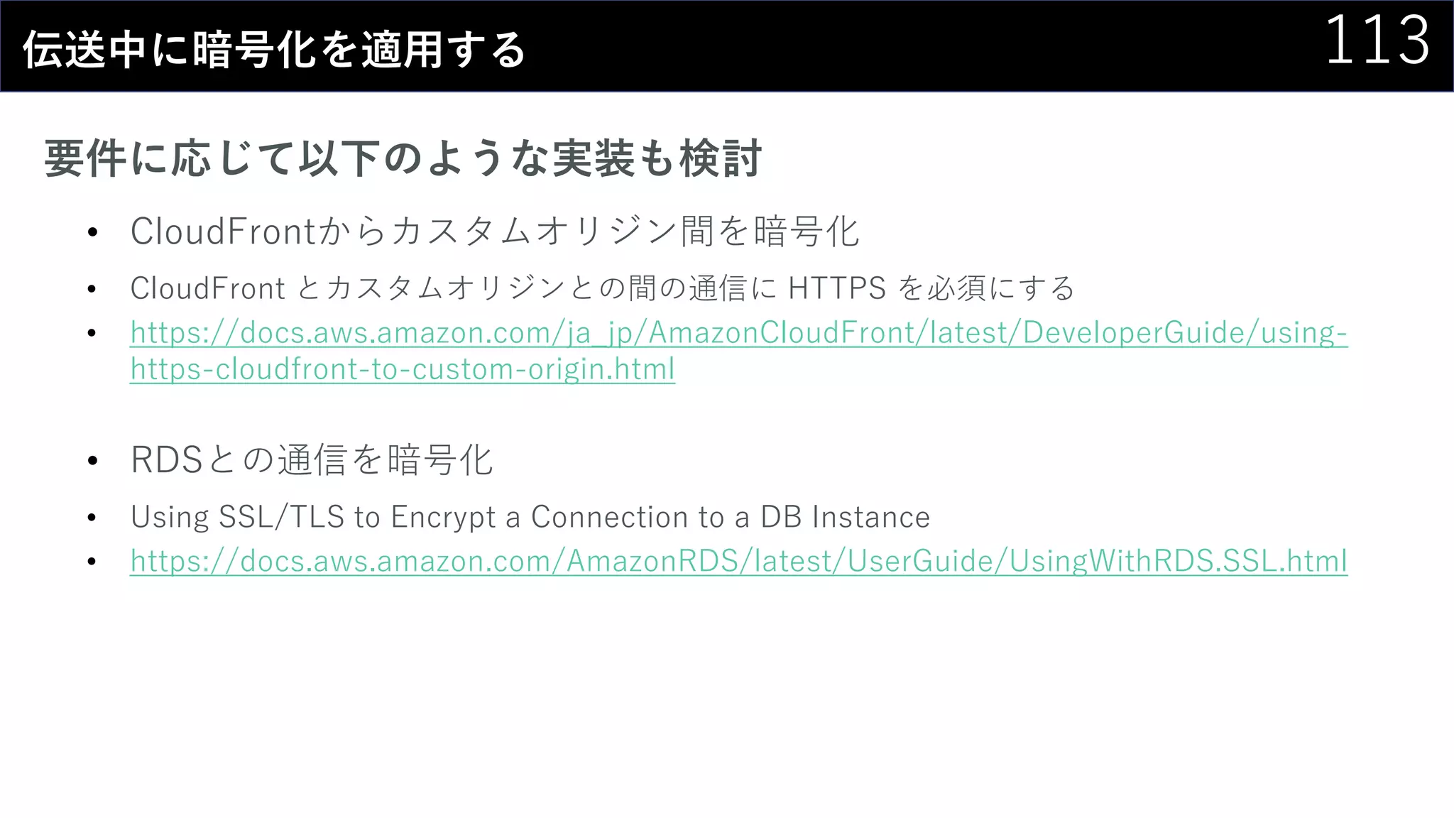 113伝送中に暗号化を適用する
要件に応じて以下のような実装も検討
• CloudFrontからカスタムオリジン間を暗号化
• CloudFront とカスタムオリジンとの間の通信に HTTPS を必須にする
• https://docs.aws.amazon.com/ja_jp/AmazonCloudFront/latest/DeveloperGuide/using-
https-cloudfront-to-custom-origin.html
• RDSとの通信を暗号化
• Using SSL/TLS to Encrypt a Connection to a DB Instance
• https://docs.aws.amazon.com/AmazonRDS/latest/UserGuide/UsingWithRDS.SSL.html
 
