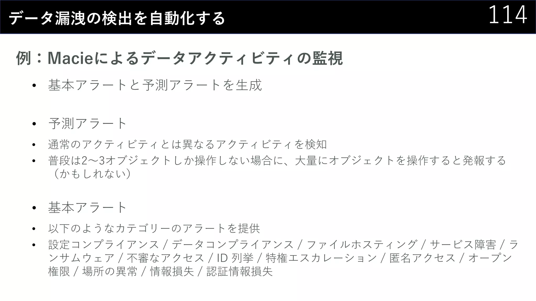 114データ漏洩の検出を自動化する
例：Macieによるデータアクティビティの監視
• 基本アラートと予測アラートを生成
• 予測アラート
• 通常のアクティビティとは異なるアクティビティを検知
• 普段は2～3オブジェクトしか操作しない場合に、大量にオブジェクトを操作すると発報する
（かもしれない）
• 基本アラート
• 以下のようなカテゴリーのアラートを提供
• 設定コンプライアンス / データコンプライアンス / ファイルホスティング / サービス障害 / ラ
ンサムウェア / 不審なアクセス / ID 列挙 / 特権エスカレーション / 匿名アクセス / オープン
権限 / 場所の異常 / 情報損失 / 認証情報損失
 
