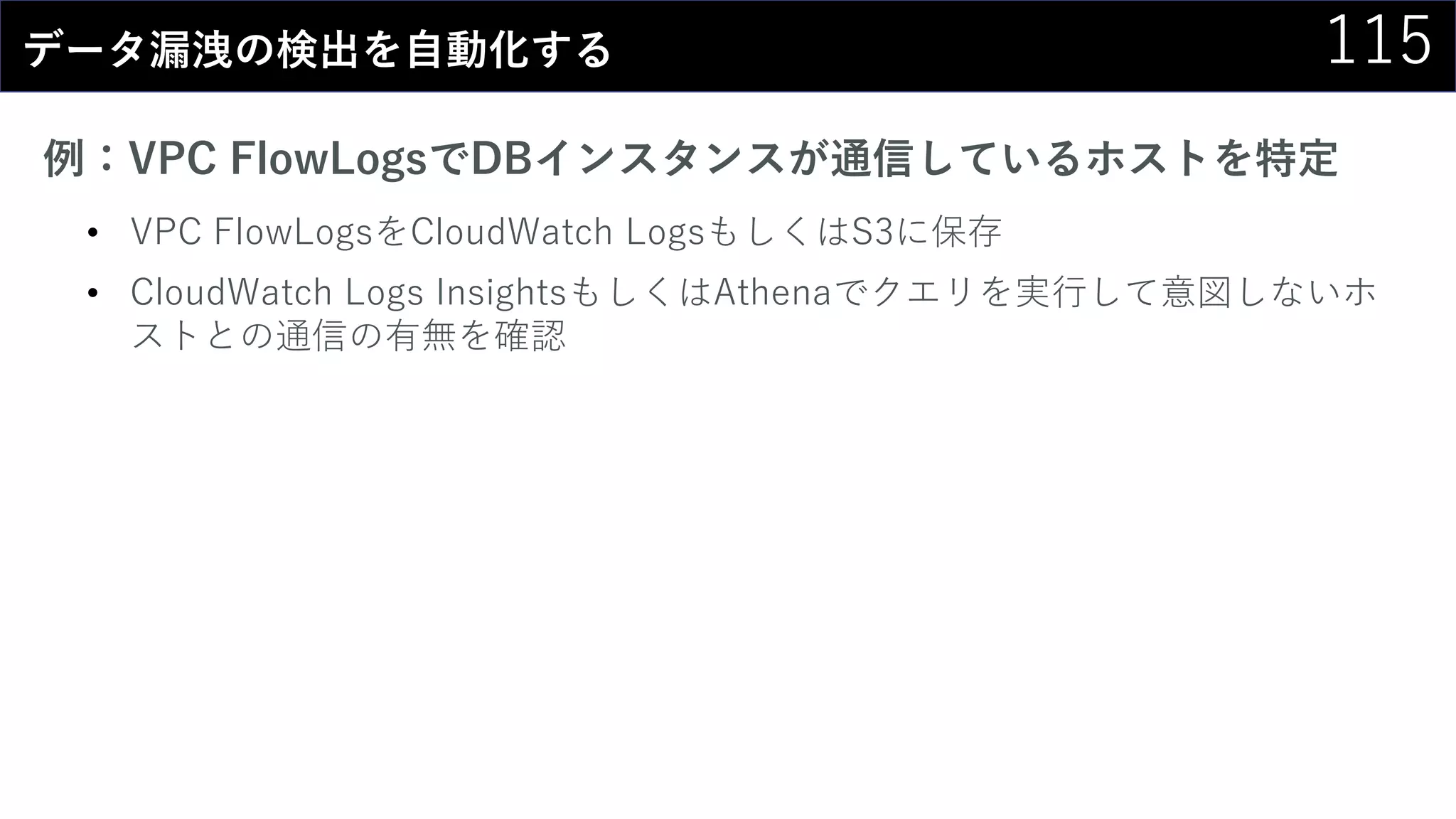 115データ漏洩の検出を自動化する
例：VPC FlowLogsでDBインスタンスが通信しているホストを特定
• VPC FlowLogsをCloudWatch LogsもしくはS3に保存
• CloudWatch Logs InsightsもしくはAthenaでクエリを実行して意図しないホ
ストとの通信の有無を確認
 