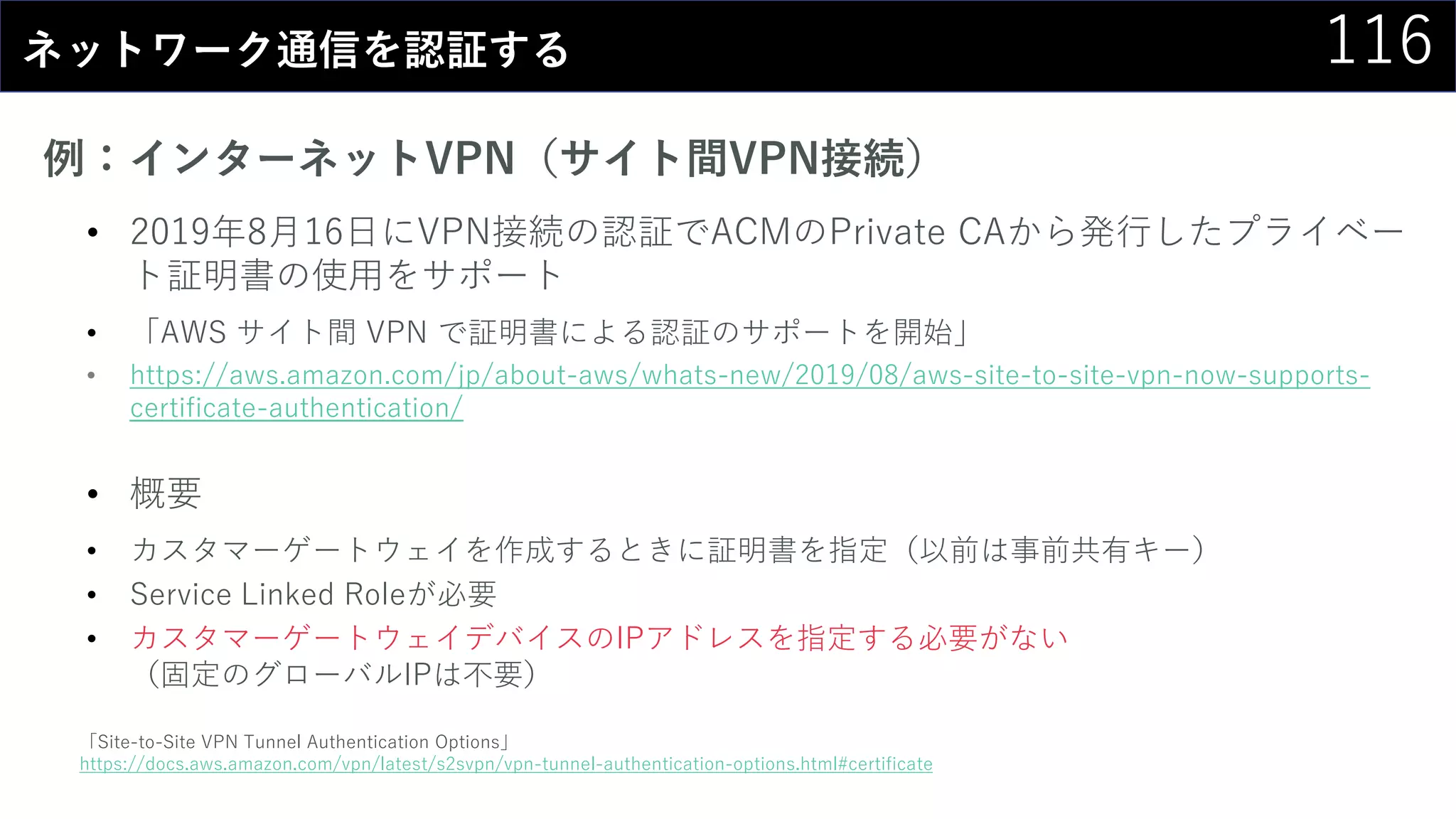 116ネットワーク通信を認証する
例：インターネットVPN（サイト間VPN接続）
• 2019年8月16日にVPN接続の認証でACMのPrivate CAから発行したプライベー
ト証明書の使用をサポート
• 「AWS サイト間 VPN で証明書による認証のサポートを開始」
• https://aws.amazon.com/jp/about-aws/whats-new/2019/08/aws-site-to-site-vpn-now-supports-
certificate-authentication/
• 概要
• カスタマーゲートウェイを作成するときに証明書を指定（以前は事前共有キー）
• Service Linked Roleが必要
• カスタマーゲートウェイデバイスのIPアドレスを指定する必要がない
（固定のグローバルIPは不要）
「Site-to-Site VPN Tunnel Authentication Options」
https://docs.aws.amazon.com/vpn/latest/s2svpn/vpn-tunnel-authentication-options.html#certificate
 