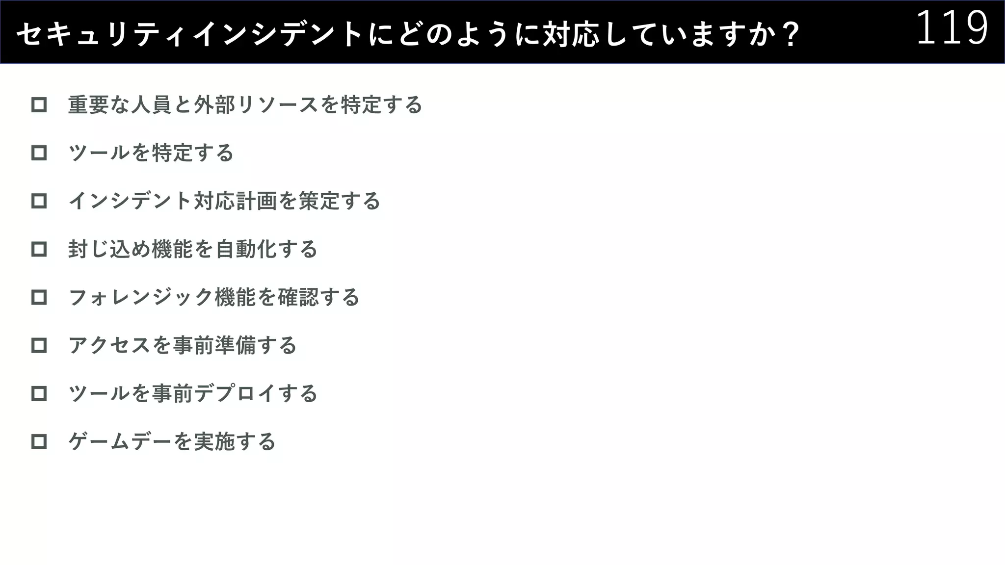 119セキュリティインシデントにどのように対応していますか？
 重要な人員と外部リソースを特定する
 ツールを特定する
 インシデント対応計画を策定する
 封じ込め機能を自動化する
 フォレンジック機能を確認する
 アクセスを事前準備する
 ツールを事前デプロイする
 ゲームデーを実施する
 