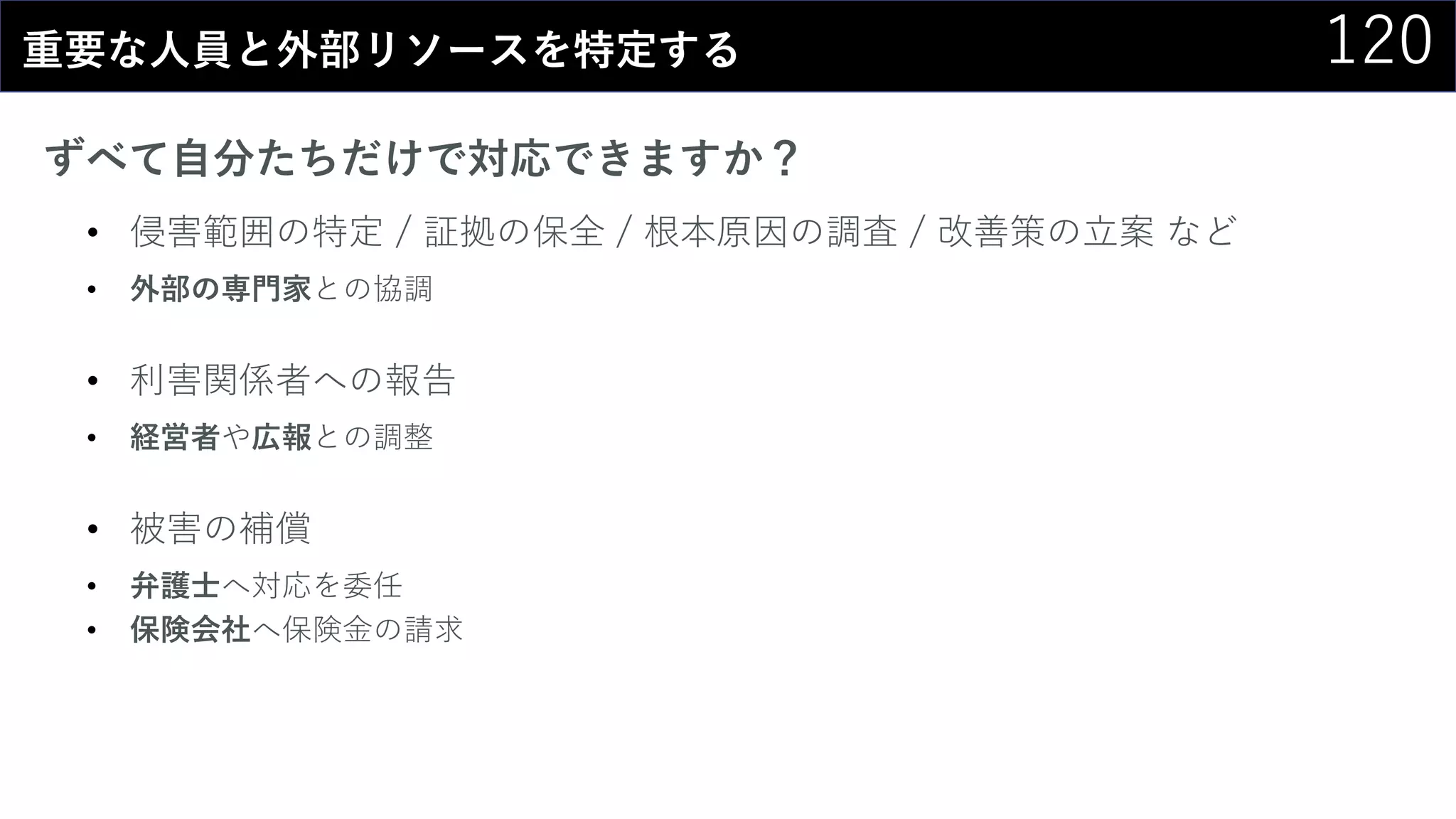 120重要な人員と外部リソースを特定する
ずべて自分たちだけで対応できますか？
• 侵害範囲の特定 / 証拠の保全 / 根本原因の調査 / 改善策の立案 など
• 外部の専門家との協調
• 利害関係者への報告
• 経営者や広報との調整
• 被害の補償
• 弁護士へ対応を委任
• 保険会社へ保険金の請求
 