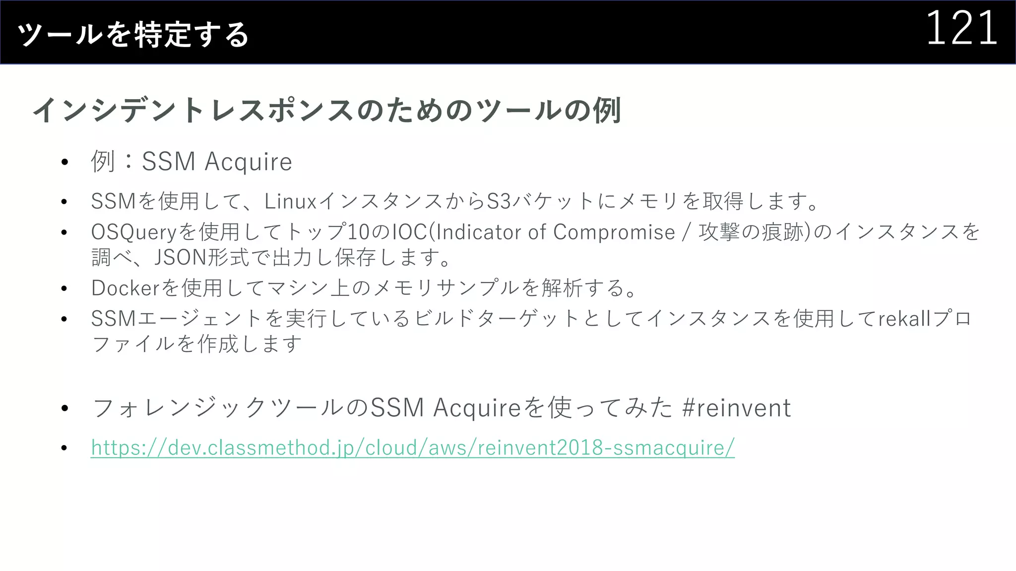 121ツールを特定する
インシデントレスポンスのためのツールの例
• 例：SSM Acquire
• SSMを使用して、LinuxインスタンスからS3バケットにメモリを取得します。
• OSQueryを使用してトップ10のIOC(Indicator of Compromise / 攻撃の痕跡)のインスタンスを
調べ、JSON形式で出力し保存します。
• Dockerを使用してマシン上のメモリサンプルを解析する。
• SSMエージェントを実行しているビルドターゲットとしてインスタンスを使用してrekallプロ
ファイルを作成します
• フォレンジックツールのSSM Acquireを使ってみた #reinvent
• https://dev.classmethod.jp/cloud/aws/reinvent2018-ssmacquire/
 