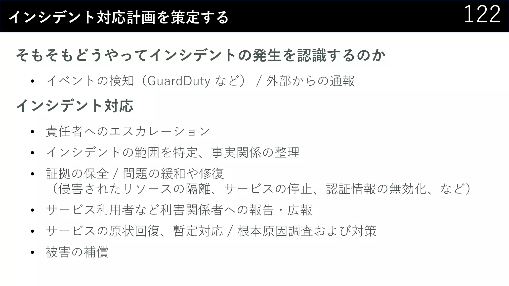 122インシデント対応計画を策定する
そもそもどうやってインシデントの発生を認識するのか
• イベントの検知（GuardDuty など） / 外部からの通報
インシデント対応
• 責任者へのエスカレーション
• インシデントの範囲を特定、事実関係の整理
• 証拠の保全 / 問題の緩和や修復
（侵害されたリソースの隔離、サービスの停止、認証情報の無効化、など）
• サービス利用者など利害関係者への報告・広報
• サービスの原状回復、暫定対応 / 根本原因調査および対策
• 被害の補償
 