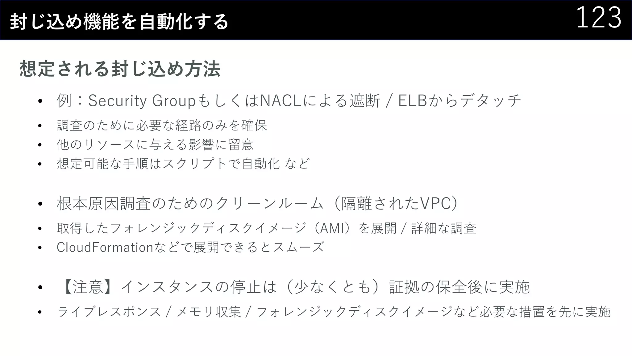 123封じ込め機能を自動化する
想定される封じ込め方法
• 例：Security GroupもしくはNACLによる遮断 / ELBからデタッチ
• 調査のために必要な経路のみを確保
• 他のリソースに与える影響に留意
• 想定可能な手順はスクリプトで自動化 など
• 根本原因調査のためのクリーンルーム（隔離されたVPC）
• 取得したフォレンジックディスクイメージ（AMI）を展開 / 詳細な調査
• CloudFormationなどで展開できるとスムーズ
• 【注意】インスタンスの停止は（少なくとも）証拠の保全後に実施
• ライブレスポンス / メモリ収集 / フォレンジックディスクイメージなど必要な措置を先に実施
 