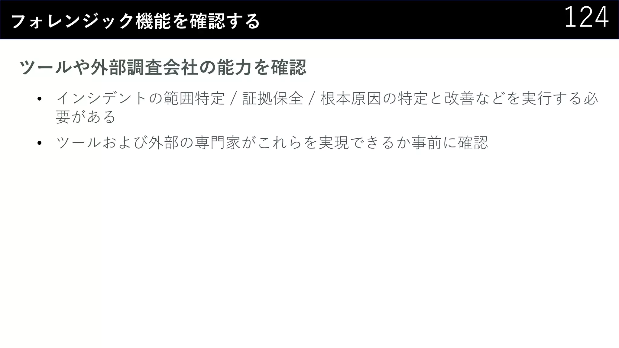 124フォレンジック機能を確認する
ツールや外部調査会社の能力を確認
• インシデントの範囲特定 / 証拠保全 / 根本原因の特定と改善などを実行する必
要がある
• ツールおよび外部の専門家がこれらを実現できるか事前に確認
 