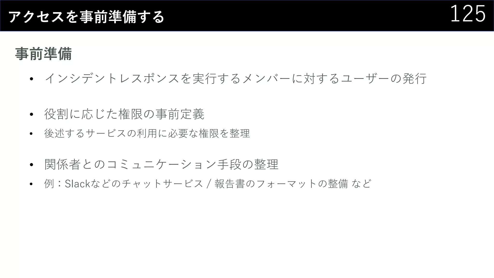 125アクセスを事前準備する
事前準備
• インシデントレスポンスを実行するメンバーに対するユーザーの発行
• 役割に応じた権限の事前定義
• 後述するサービスの利用に必要な権限を整理
• 関係者とのコミュニケーション手段の整理
• 例：Slackなどのチャットサービス / 報告書のフォーマットの整備 など
 