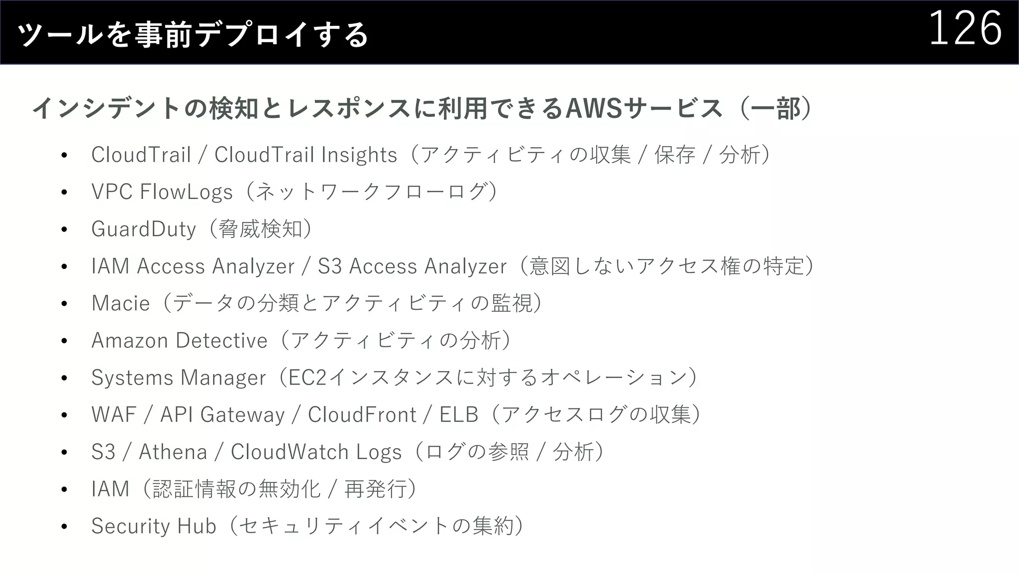 126ツールを事前デプロイする
インシデントの検知とレスポンスに利用できるAWSサービス（一部）
• CloudTrail / CloudTrail Insights（アクティビティの収集 / 保存 / 分析）
• VPC FlowLogs（ネットワークフローログ）
• GuardDuty（脅威検知）
• IAM Access Analyzer / S3 Access Analyzer（意図しないアクセス権の特定）
• Macie（データの分類とアクティビティの監視）
• Amazon Detective（アクティビティの分析）
• Systems Manager（EC2インスタンスに対するオペレーション）
• WAF / API Gateway / CloudFront / ELB（アクセスログの収集）
• S3 / Athena / CloudWatch Logs（ログの参照 / 分析）
• IAM（認証情報の無効化 / 再発行）
• Security Hub（セキュリティイベントの集約）
 