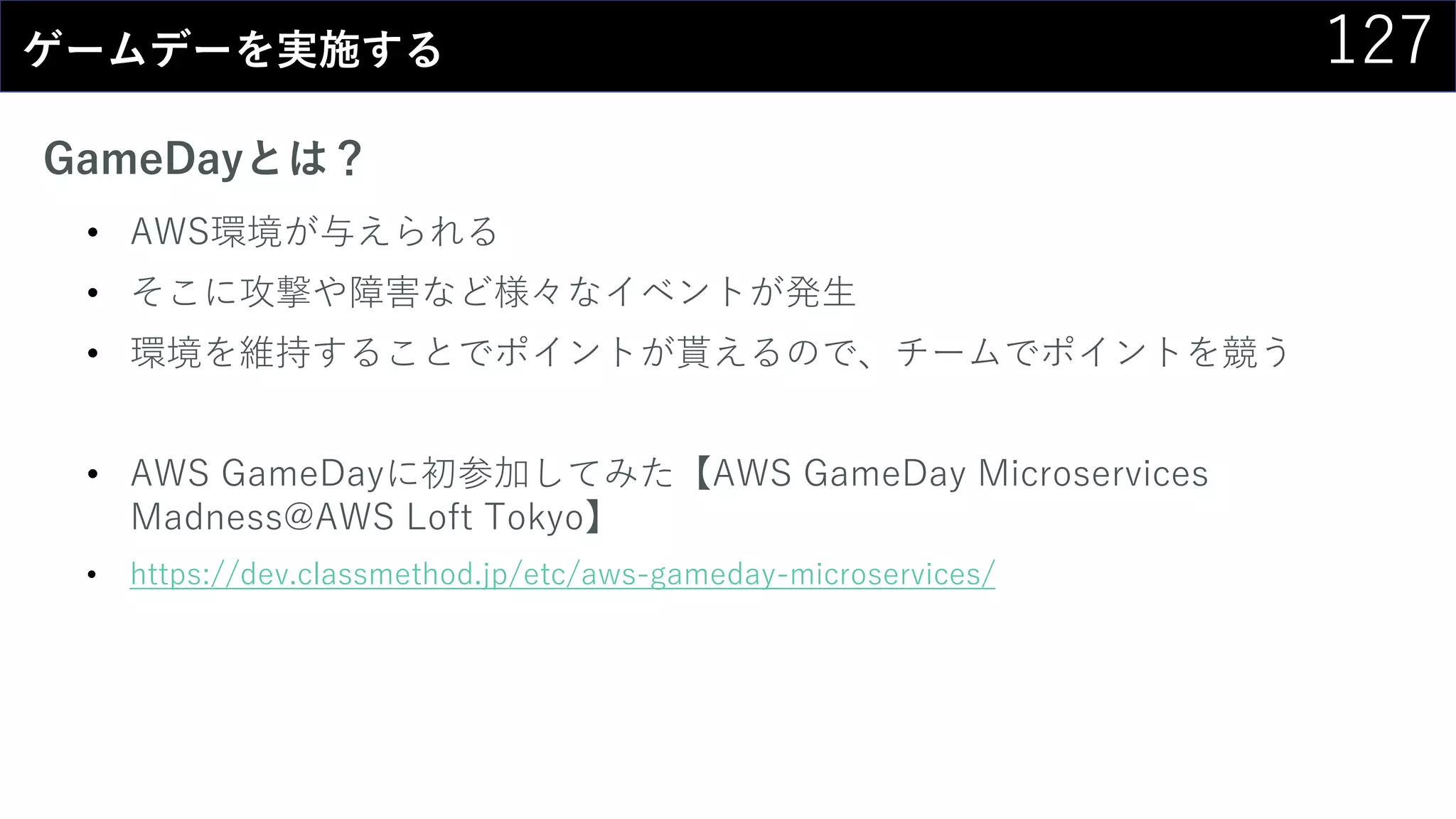 127ゲームデーを実施する
GameDayとは？
• AWS環境が与えられる
• そこに攻撃や障害など様々なイベントが発生
• 環境を維持することでポイントが貰えるので、チームでポイントを競う
• AWS GameDayに初参加してみた【AWS GameDay Microservices
Madness@AWS Loft Tokyo】
• https://dev.classmethod.jp/etc/aws-gameday-microservices/
 