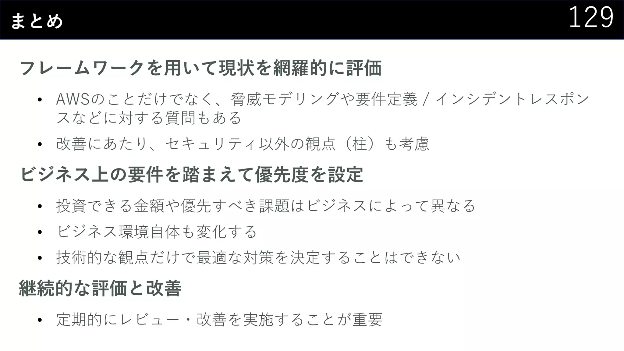 129まとめ
フレームワークを用いて現状を網羅的に評価
• AWSのことだけでなく、脅威モデリングや要件定義 / インシデントレスポン
スなどに対する質問もある
• 改善にあたり、セキュリティ以外の観点（柱）も考慮
ビジネス上の要件を踏まえて優先度を設定
• 投資できる金額や優先すべき課題はビジネスによって異なる
• ビジネス環境自体も変化する
• 技術的な観点だけで最適な対策を決定することはできない
継続的な評価と改善
• 定期的にレビュー・改善を実施することが重要
 