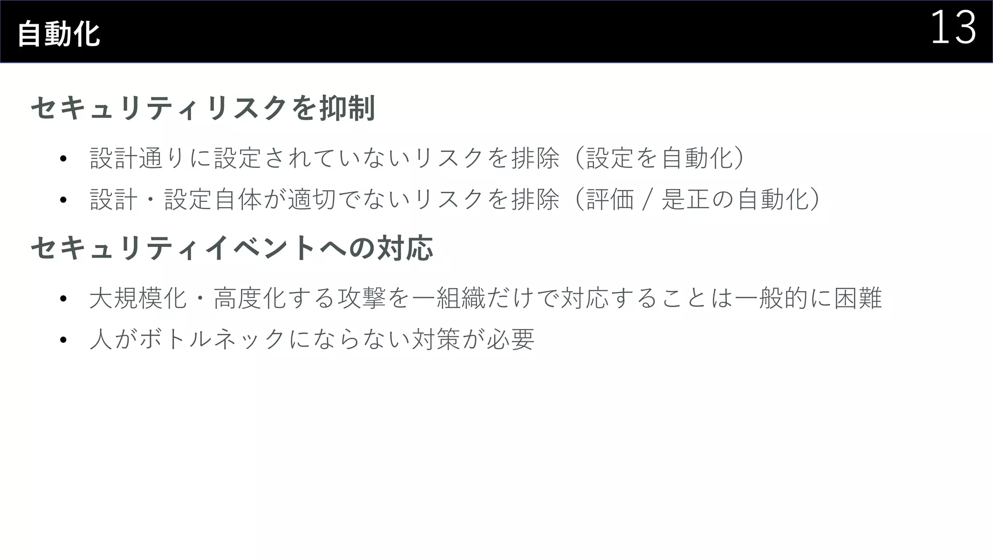 13自動化
セキュリティリスクを抑制
• 設計通りに設定されていないリスクを排除（設定を自動化）
• 設計・設定自体が適切でないリスクを排除（評価 / 是正の自動化）
セキュリティイベントへの対応
• 大規模化・高度化する攻撃を一組織だけで対応することは一般的に困難
• 人がボトルネックにならない対策が必要
 