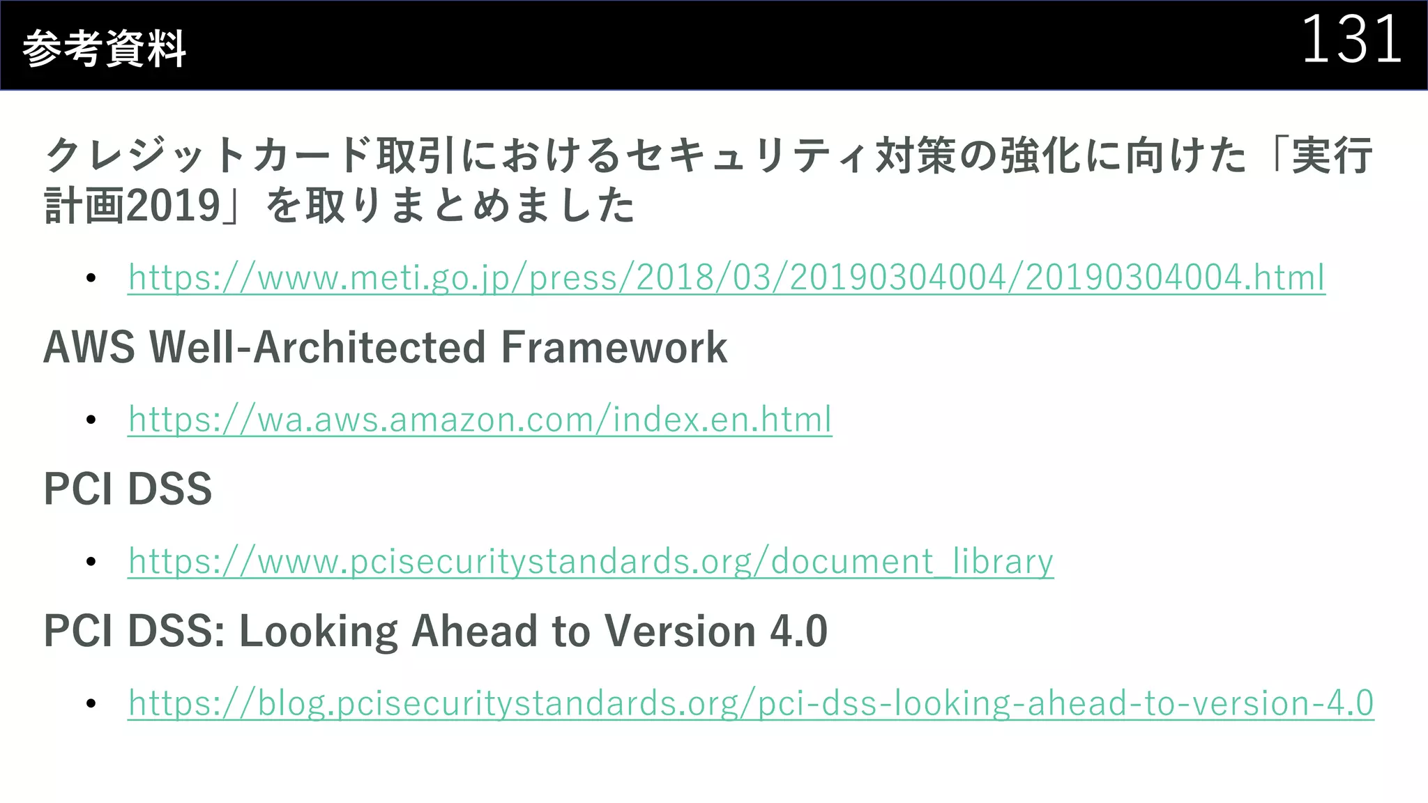 131参考資料
クレジットカード取引におけるセキュリティ対策の強化に向けた「実行
計画2019」を取りまとめました
• https://www.meti.go.jp/press/2018/03/20190304004/20190304004.html
AWS Well-Architected Framework
• https://wa.aws.amazon.com/index.en.html
PCI DSS
• https://www.pcisecuritystandards.org/document_library
PCI DSS: Looking Ahead to Version 4.0
• https://blog.pcisecuritystandards.org/pci-dss-looking-ahead-to-version-4.0
 