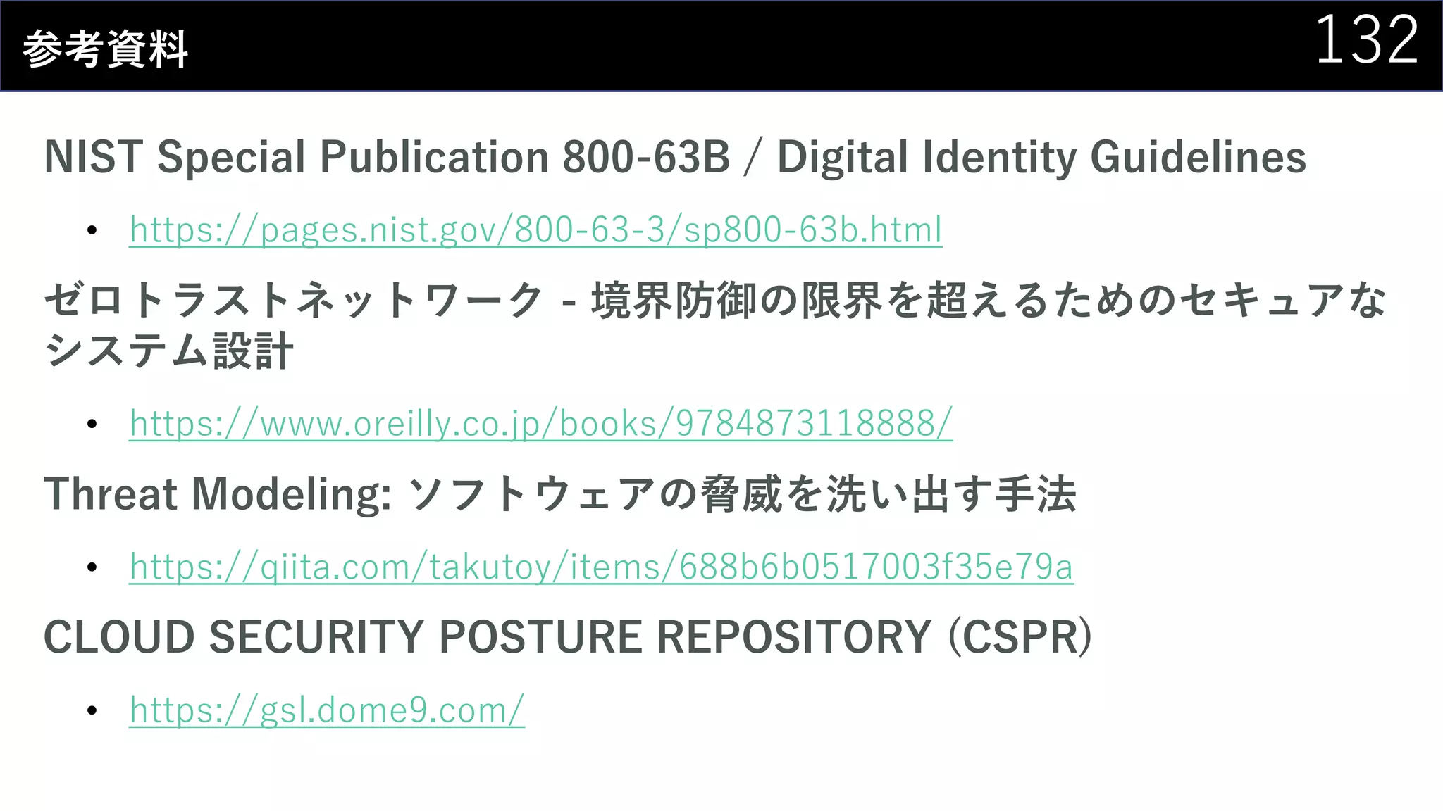 132参考資料
NIST Special Publication 800-63B / Digital Identity Guidelines
• https://pages.nist.gov/800-63-3/sp800-63b.html
ゼロトラストネットワーク - 境界防御の限界を超えるためのセキュアな
システム設計
• https://www.oreilly.co.jp/books/9784873118888/
Threat Modeling: ソフトウェアの脅威を洗い出す手法
• https://qiita.com/takutoy/items/688b6b0517003f35e79a
CLOUD SECURITY POSTURE REPOSITORY (CSPR)
• https://gsl.dome9.com/
 