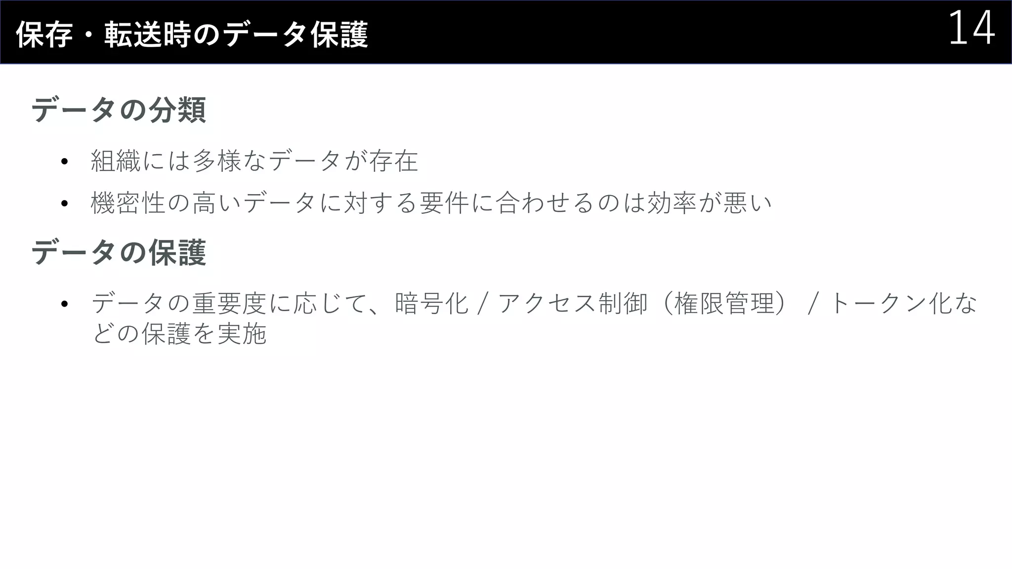 14保存・転送時のデータ保護
データの分類
• 組織には多様なデータが存在
• 機密性の高いデータに対する要件に合わせるのは効率が悪い
データの保護
• データの重要度に応じて、暗号化 / アクセス制御（権限管理） / トークン化な
どの保護を実施
 
