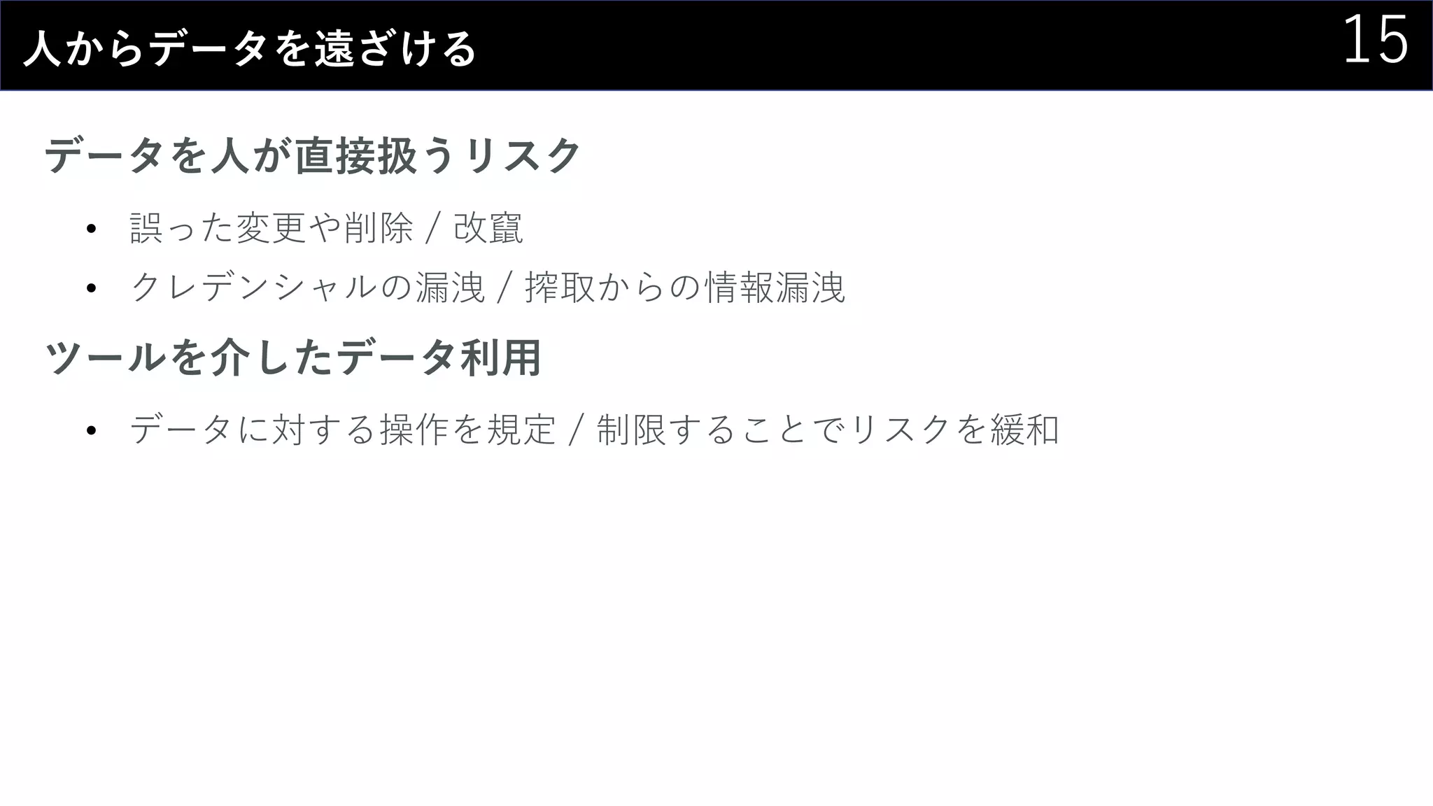 15人からデータを遠ざける
データを人が直接扱うリスク
• 誤った変更や削除 / 改竄
• クレデンシャルの漏洩 / 搾取からの情報漏洩
ツールを介したデータ利用
• データに対する操作を規定 / 制限することでリスクを緩和
 