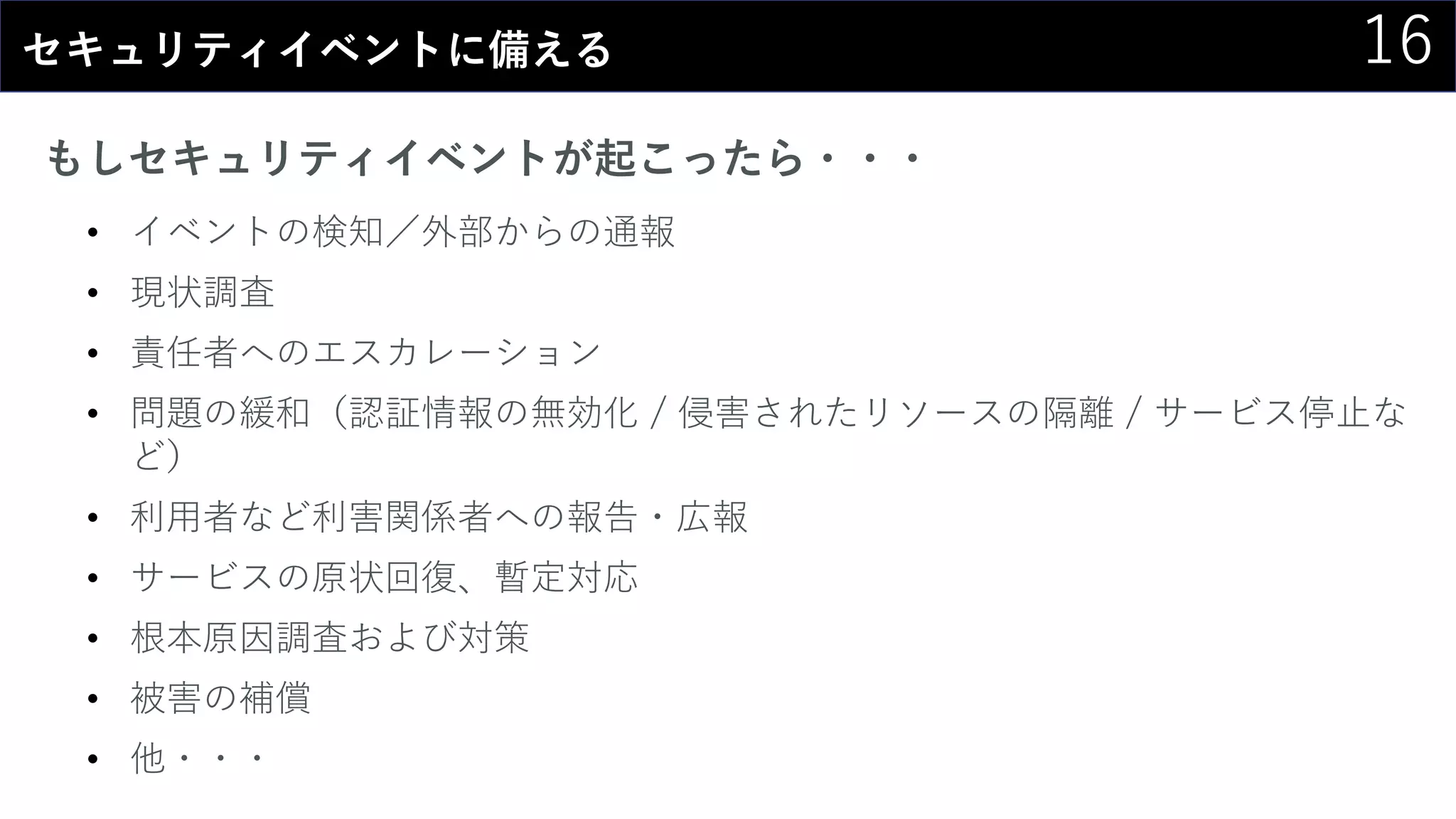 16セキュリティイベントに備える
もしセキュリティイベントが起こったら・・・
• イベントの検知／外部からの通報
• 現状調査
• 責任者へのエスカレーション
• 問題の緩和（認証情報の無効化 / 侵害されたリソースの隔離 / サービス停止な
ど）
• 利用者など利害関係者への報告・広報
• サービスの原状回復、暫定対応
• 根本原因調査および対策
• 被害の補償
• 他・・・
 