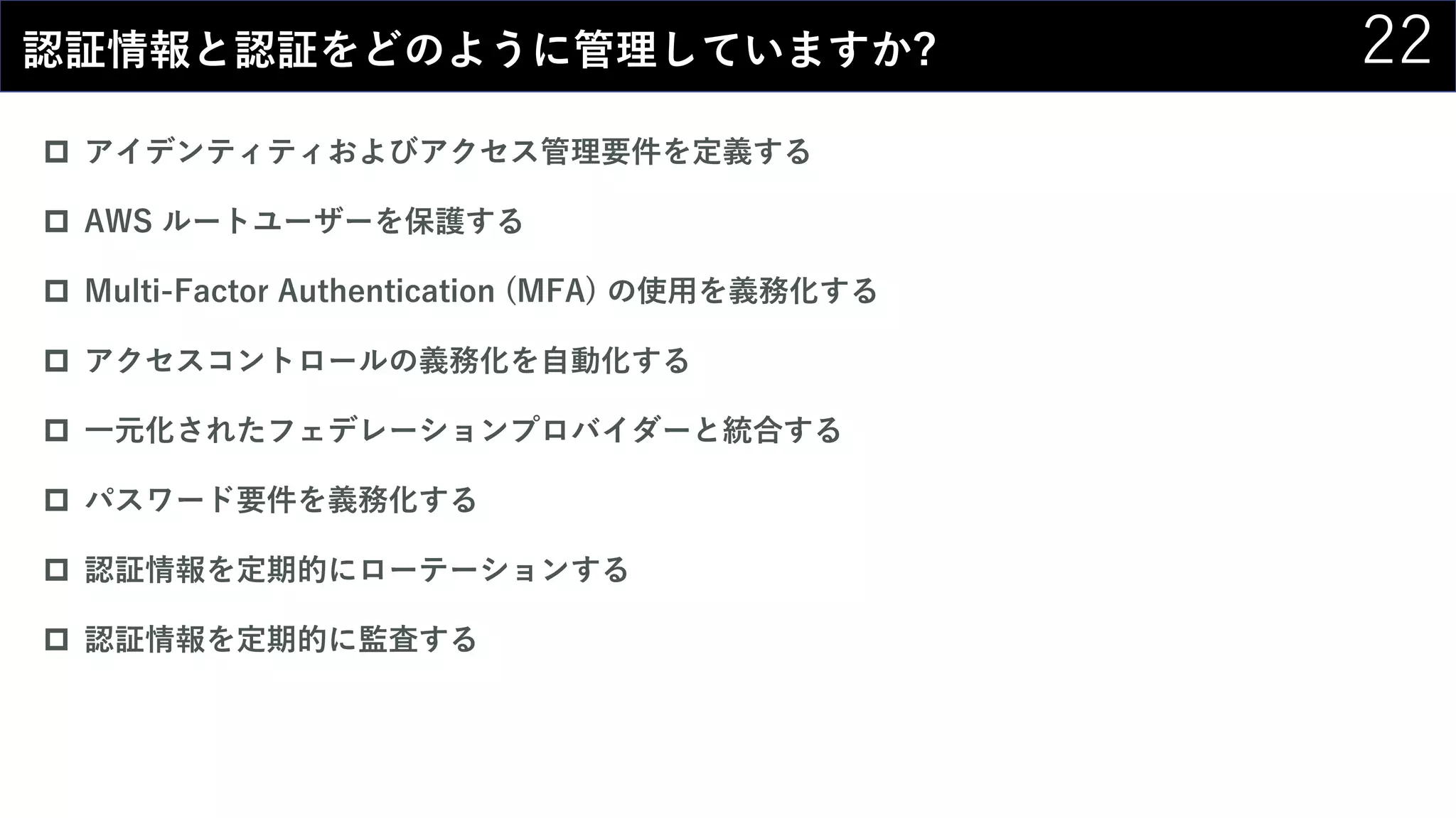 22認証情報と認証をどのように管理していますか?
 アイデンティティおよびアクセス管理要件を定義する
 AWS ルートユーザーを保護する
 Multi-Factor Authentication (MFA) の使用を義務化する
 アクセスコントロールの義務化を自動化する
 一元化されたフェデレーションプロバイダーと統合する
 パスワード要件を義務化する
 認証情報を定期的にローテーションする
 認証情報を定期的に監査する
 