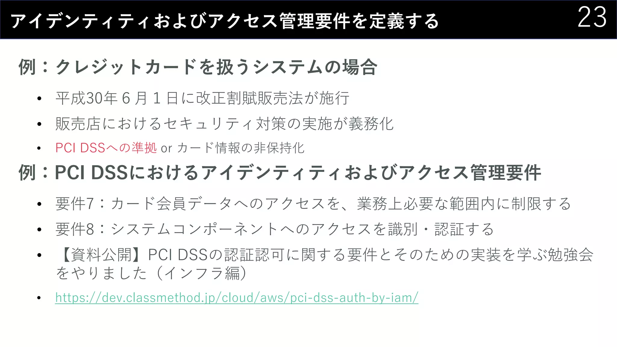 23アイデンティティおよびアクセス管理要件を定義する
例：クレジットカードを扱うシステムの場合
• 平成30年６月１日に改正割賦販売法が施行
• 販売店におけるセキュリティ対策の実施が義務化
• PCI DSSへの準拠 or カード情報の非保持化
例：PCI DSSにおけるアイデンティティおよびアクセス管理要件
• 要件7：カード会員データへのアクセスを、業務上必要な範囲内に制限する
• 要件8：システムコンポーネントへのアクセスを識別・認証する
• 【資料公開】PCI DSSの認証認可に関する要件とそのための実装を学ぶ勉強会
をやりました（インフラ編）
• https://dev.classmethod.jp/cloud/aws/pci-dss-auth-by-iam/
 