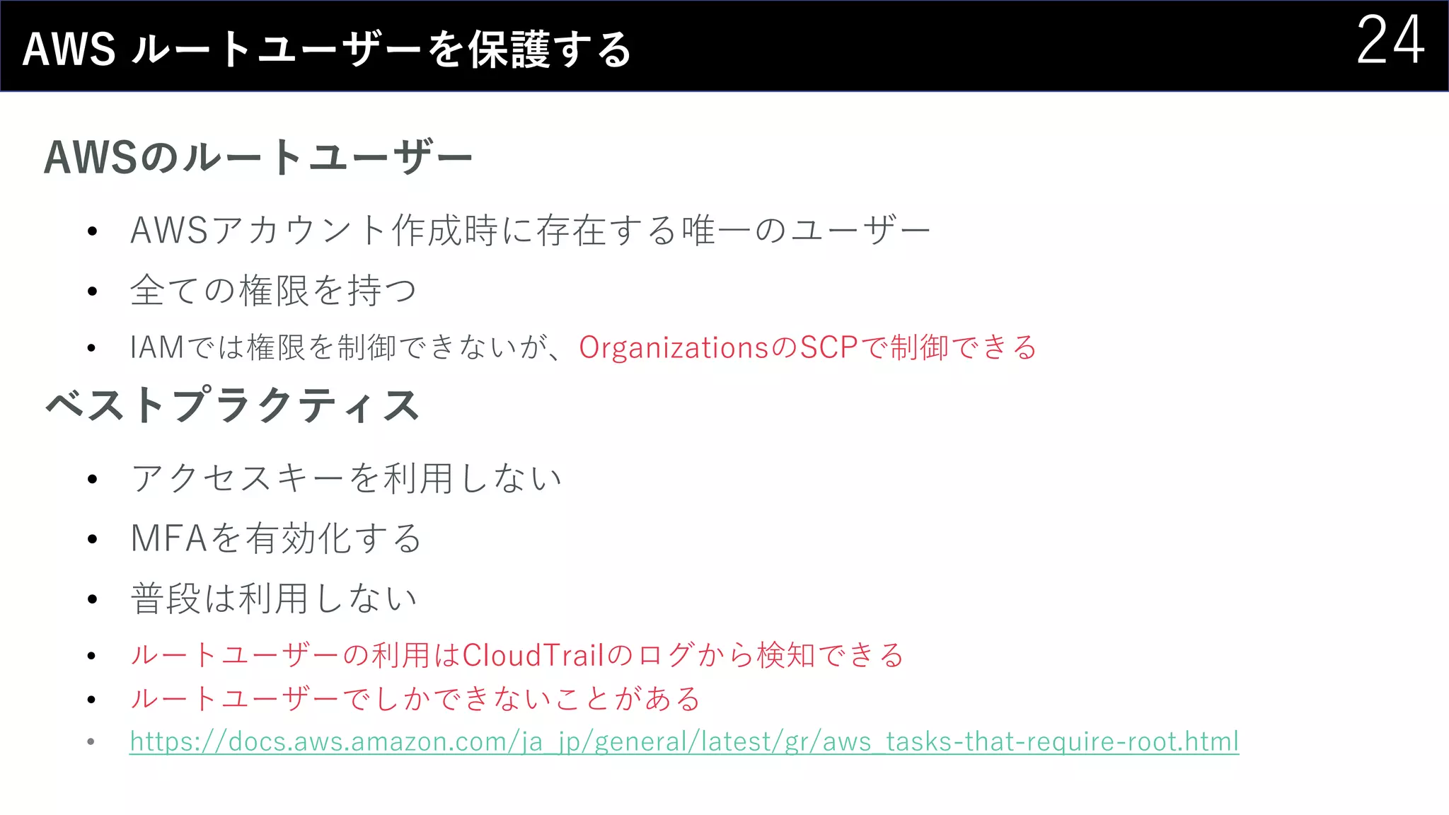 24AWS ルートユーザーを保護する
AWSのルートユーザー
• AWSアカウント作成時に存在する唯一のユーザー
• 全ての権限を持つ
• IAMでは権限を制御できないが、OrganizationsのSCPで制御できる
ベストプラクティス
• アクセスキーを利用しない
• MFAを有効化する
• 普段は利用しない
• ルートユーザーの利用はCloudTrailのログから検知できる
• ルートユーザーでしかできないことがある
• https://docs.aws.amazon.com/ja_jp/general/latest/gr/aws_tasks-that-require-root.html
 