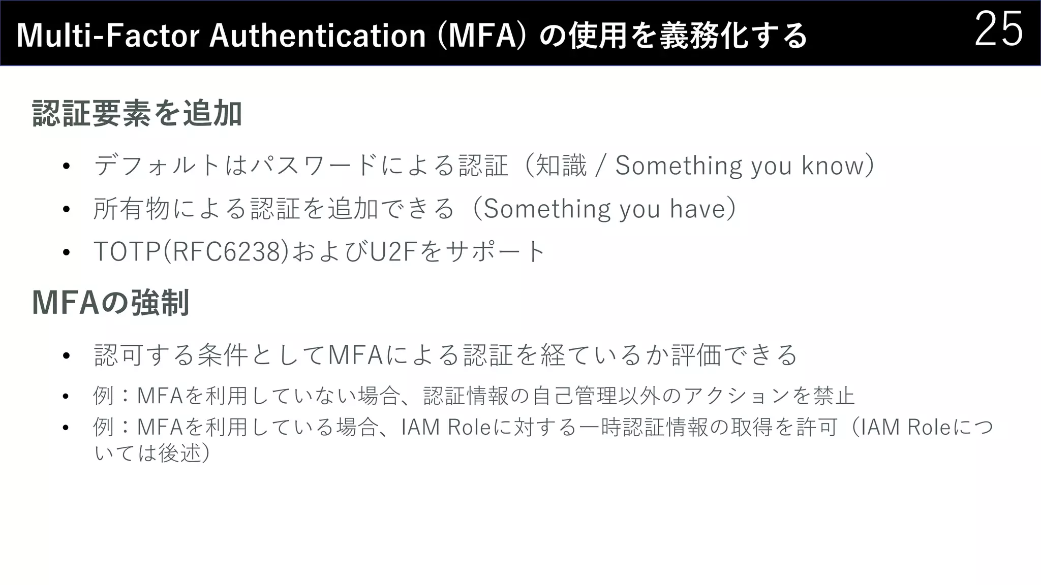 25Multi-Factor Authentication (MFA) の使用を義務化する
認証要素を追加
• デフォルトはパスワードによる認証（知識 / Something you know）
• 所有物による認証を追加できる（Something you have）
• TOTP(RFC6238)およびU2Fをサポート
MFAの強制
• 認可する条件としてMFAによる認証を経ているか評価できる
• 例：MFAを利用していない場合、認証情報の自己管理以外のアクションを禁止
• 例：MFAを利用している場合、IAM Roleに対する一時認証情報の取得を許可（IAM Roleにつ
いては後述）
 
