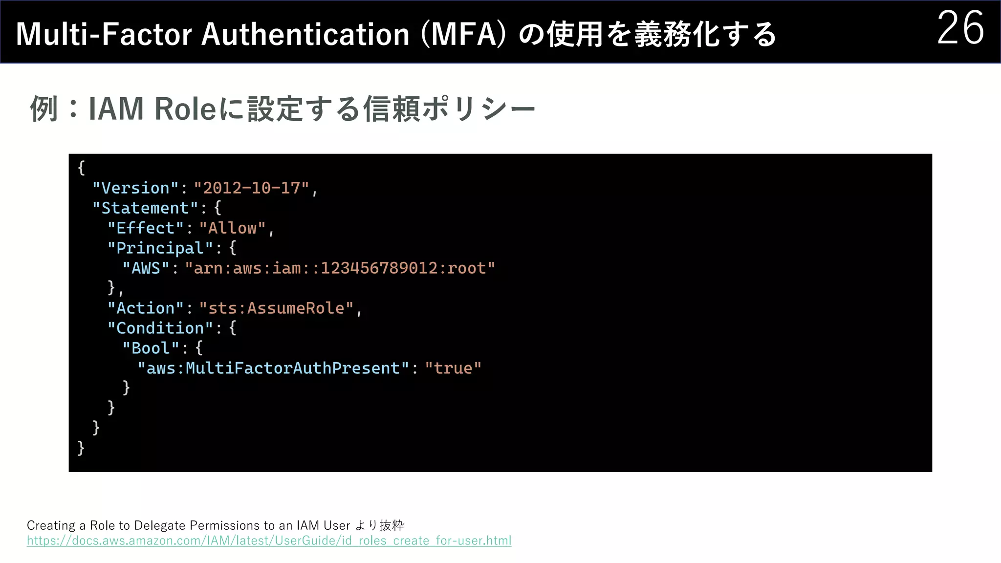 26Multi-Factor Authentication (MFA) の使用を義務化する
例：IAM Roleに設定する信頼ポリシー
{
"Version": "2012-10-17",
"Statement": {
"Effect": "Allow",
"Principal": {
"AWS": "arn:aws:iam::123456789012:root"
},
"Action": "sts:AssumeRole",
"Condition": {
"Bool": {
"aws:MultiFactorAuthPresent": "true"
}
}
}
}
Creating a Role to Delegate Permissions to an IAM User より抜粋
https://docs.aws.amazon.com/IAM/latest/UserGuide/id_roles_create_for-user.html
 