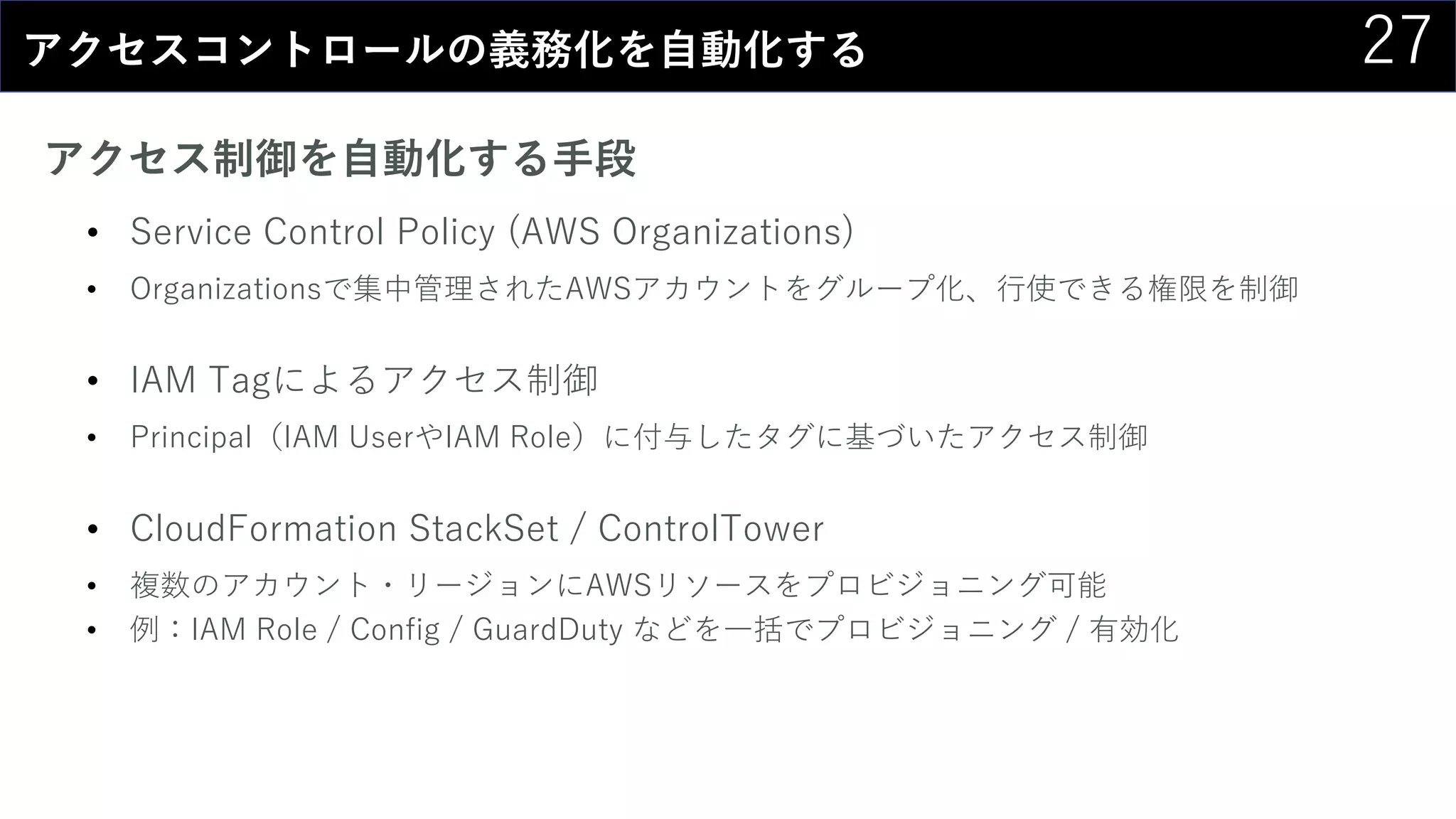 27アクセスコントロールの義務化を自動化する
アクセス制御を自動化する手段
• Service Control Policy (AWS Organizations)
• Organizationsで集中管理されたAWSアカウントをグループ化、行使できる権限を制御
• IAM Tagによるアクセス制御
• Principal（IAM UserやIAM Role）に付与したタグに基づいたアクセス制御
• CloudFormation StackSet / ControlTower
• 複数のアカウント・リージョンにAWSリソースをプロビジョニング可能
• 例：IAM Role / Config / GuardDuty などを一括でプロビジョニング / 有効化
 