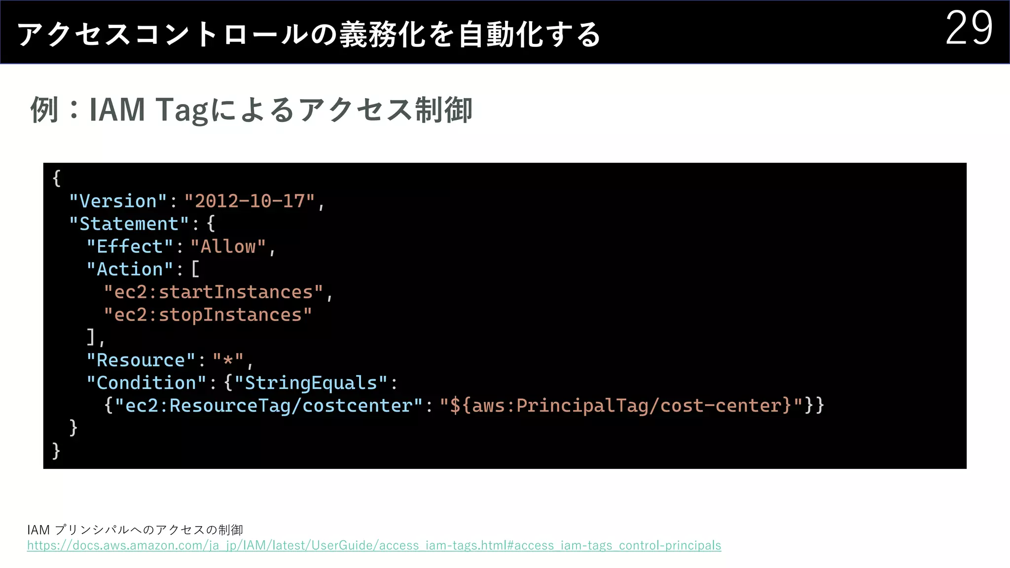 29アクセスコントロールの義務化を自動化する
例：IAM Tagによるアクセス制御
IAM プリンシパルへのアクセスの制御
https://docs.aws.amazon.com/ja_jp/IAM/latest/UserGuide/access_iam-tags.html#access_iam-tags_control-principals
{
"Version": "2012-10-17",
"Statement": {
"Effect": "Allow",
"Action": [
"ec2:startInstances",
"ec2:stopInstances"
],
"Resource": "*",
"Condition": {"StringEquals":
{"ec2:ResourceTag/costcenter": "${aws:PrincipalTag/cost-center}"}}
}
}
 