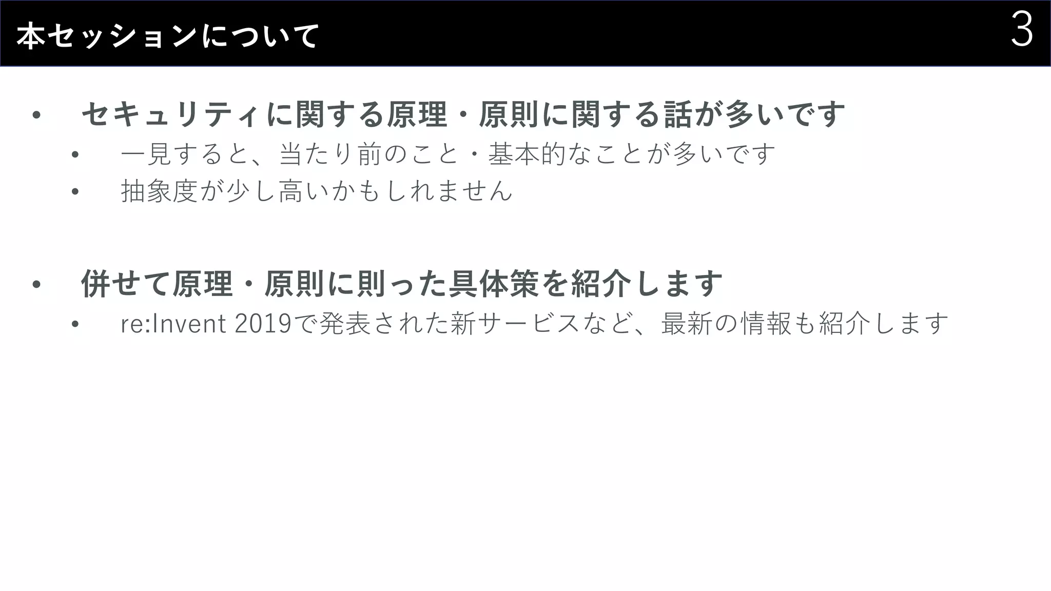 3本セッションについて
• セキュリティに関する原理・原則に関する話が多いです
• 一見すると、当たり前のこと・基本的なことが多いです
• 抽象度が少し高いかもしれません
• 併せて原理・原則に則った具体策を紹介します
• re:Invent 2019で発表された新サービスなど、最新の情報も紹介します
 