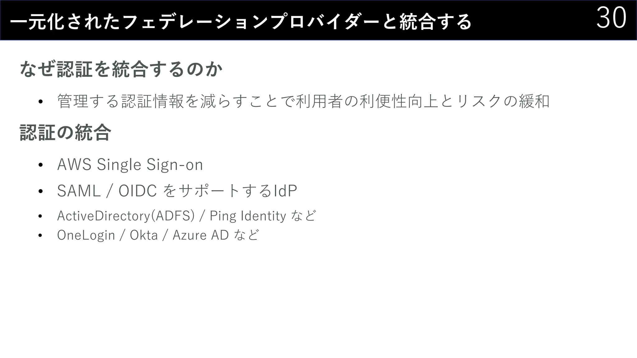 30一元化されたフェデレーションプロバイダーと統合する
なぜ認証を統合するのか
• 管理する認証情報を減らすことで利用者の利便性向上とリスクの緩和
認証の統合
• AWS Single Sign-on
• SAML / OIDC をサポートするIdP
• ActiveDirectory(ADFS) / Ping Identity など
• OneLogin / Okta / Azure AD など
 
