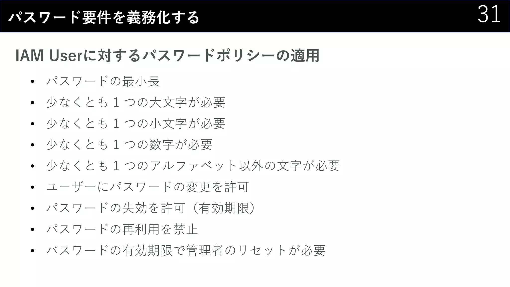 31パスワード要件を義務化する
IAM Userに対するパスワードポリシーの適用
• パスワードの最小長
• 少なくとも 1 つの大文字が必要
• 少なくとも 1 つの小文字が必要
• 少なくとも 1 つの数字が必要
• 少なくとも 1 つのアルファベット以外の文字が必要
• ユーザーにパスワードの変更を許可
• パスワードの失効を許可（有効期限）
• パスワードの再利用を禁止
• パスワードの有効期限で管理者のリセットが必要
 