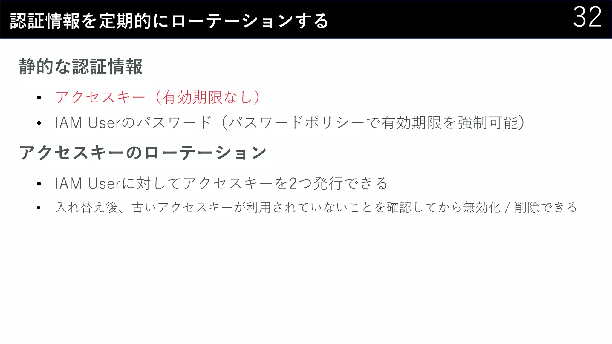 32認証情報を定期的にローテーションする
静的な認証情報
• アクセスキー（有効期限なし）
• IAM Userのパスワード（パスワードポリシーで有効期限を強制可能）
アクセスキーのローテーション
• IAM Userに対してアクセスキーを2つ発行できる
• 入れ替え後、古いアクセスキーが利用されていないことを確認してから無効化 / 削除できる
 