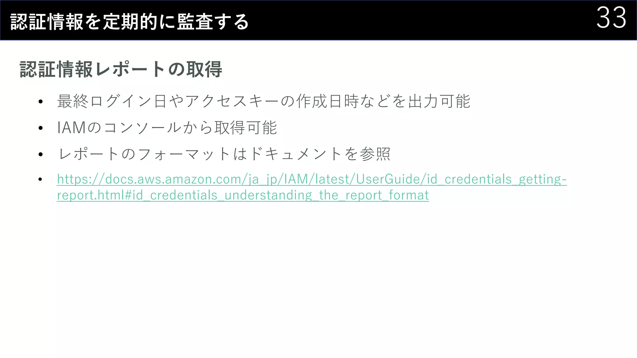 33認証情報を定期的に監査する
認証情報レポートの取得
• 最終ログイン日やアクセスキーの作成日時などを出力可能
• IAMのコンソールから取得可能
• レポートのフォーマットはドキュメントを参照
• https://docs.aws.amazon.com/ja_jp/IAM/latest/UserGuide/id_credentials_getting-
report.html#id_credentials_understanding_the_report_format
 