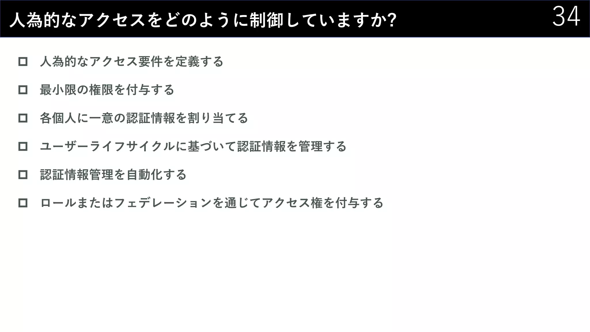 34人為的なアクセスをどのように制御していますか?
 人為的なアクセス要件を定義する
 最小限の権限を付与する
 各個人に一意の認証情報を割り当てる
 ユーザーライフサイクルに基づいて認証情報を管理する
 認証情報管理を自動化する
 ロールまたはフェデレーションを通じてアクセス権を付与する
 