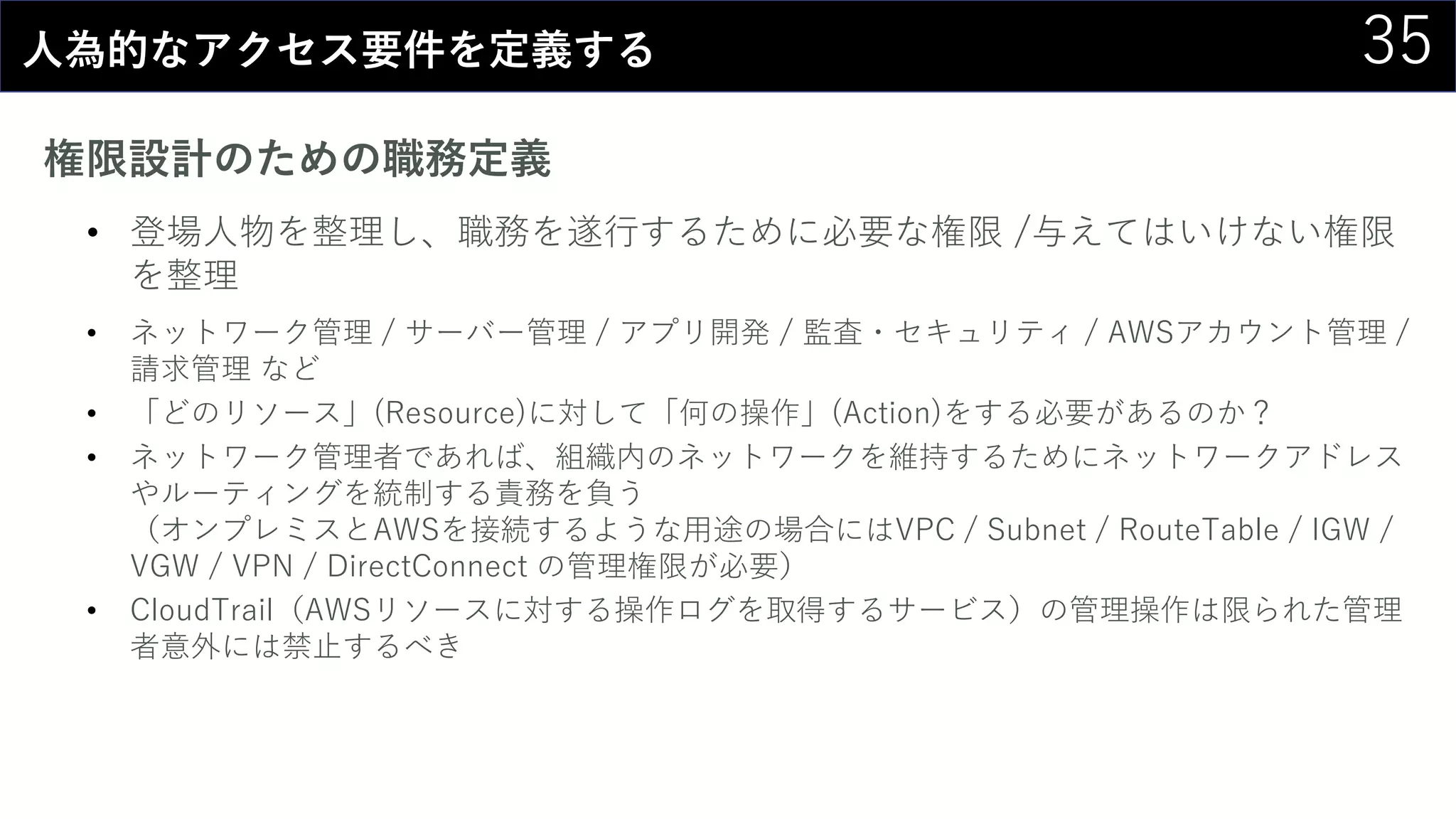 35人為的なアクセス要件を定義する
権限設計のための職務定義
• 登場人物を整理し、職務を遂行するために必要な権限 /与えてはいけない権限
を整理
• ネットワーク管理 / サーバー管理 / アプリ開発 / 監査・セキュリティ / AWSアカウント管理 /
請求管理 など
• 「どのリソース」(Resource)に対して「何の操作」(Action)をする必要があるのか？
• ネットワーク管理者であれば、組織内のネットワークを維持するためにネットワークアドレス
やルーティングを統制する責務を負う
（オンプレミスとAWSを接続するような用途の場合にはVPC / Subnet / RouteTable / IGW /
VGW / VPN / DirectConnect の管理権限が必要）
• CloudTrail（AWSリソースに対する操作ログを取得するサービス）の管理操作は限られた管理
者意外には禁止するべき
 