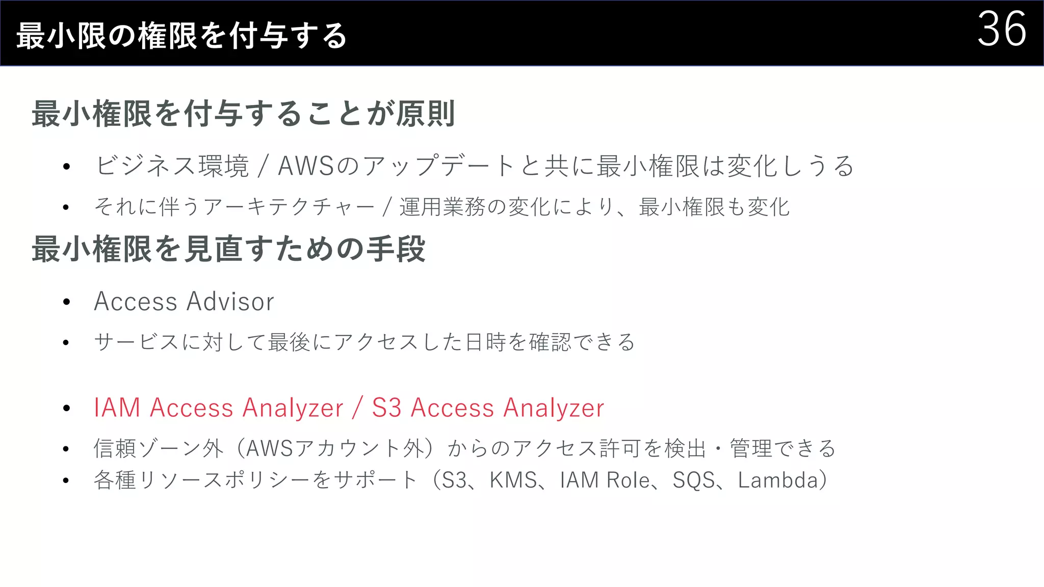 36最小限の権限を付与する
最小権限を付与することが原則
• ビジネス環境 / AWSのアップデートと共に最小権限は変化しうる
• それに伴うアーキテクチャー / 運用業務の変化により、最小権限も変化
最小権限を見直すための手段
• Access Advisor
• サービスに対して最後にアクセスした日時を確認できる
• IAM Access Analyzer / S3 Access Analyzer
• 信頼ゾーン外（AWSアカウント外）からのアクセス許可を検出・管理できる
• 各種リソースポリシーをサポート（S3、KMS、IAM Role、SQS、Lambda）
 