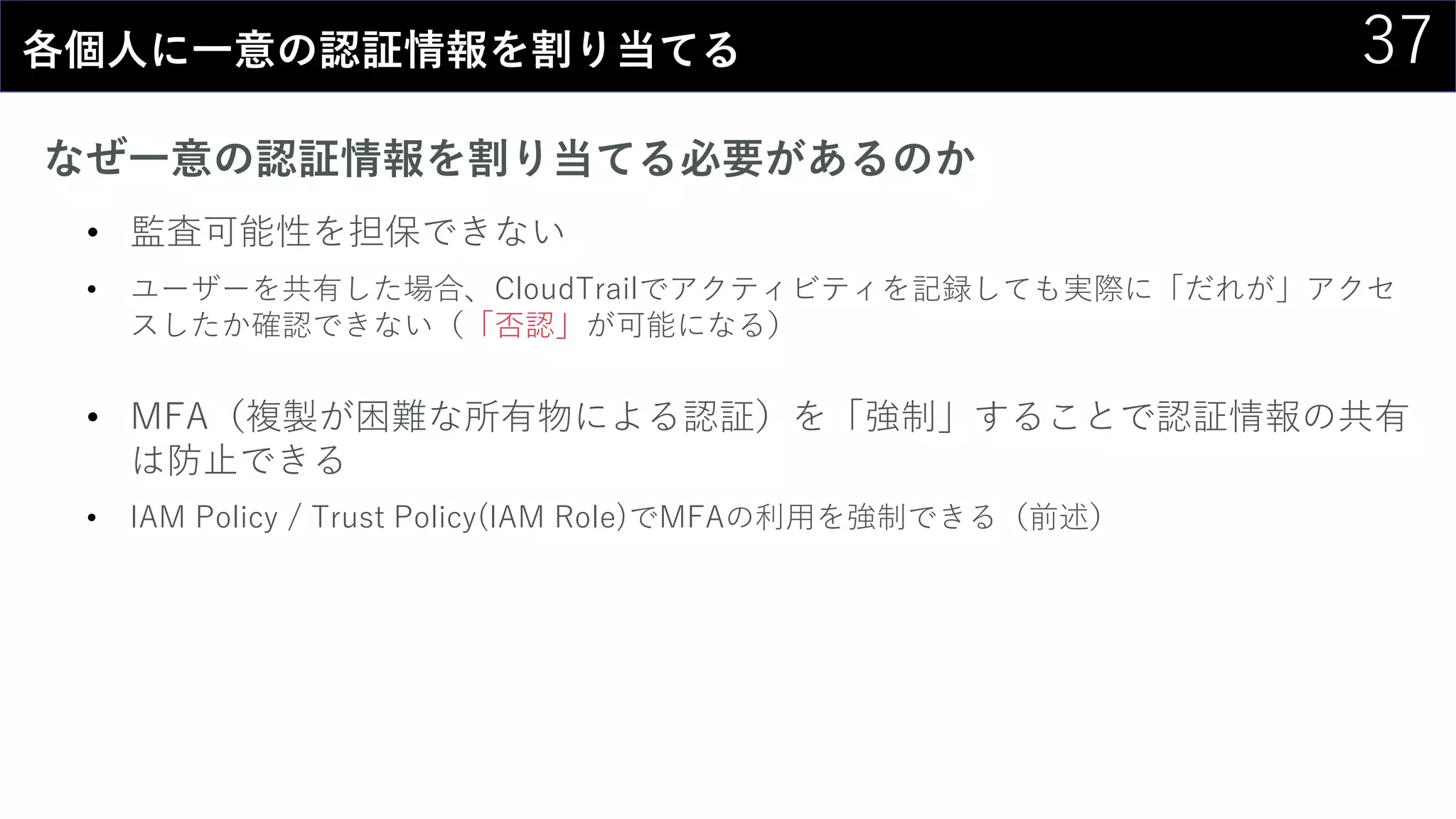 37各個人に一意の認証情報を割り当てる
なぜ一意の認証情報を割り当てる必要があるのか
• 監査可能性を担保できない
• ユーザーを共有した場合、CloudTrailでアクティビティを記録しても実際に「だれが」アクセ
スしたか確認できない（「否認」が可能になる）
• MFA（複製が困難な所有物による認証）を「強制」することで認証情報の共有
は防止できる
• IAM Policy / Trust Policy(IAM Role)でMFAの利用を強制できる（前述）
 