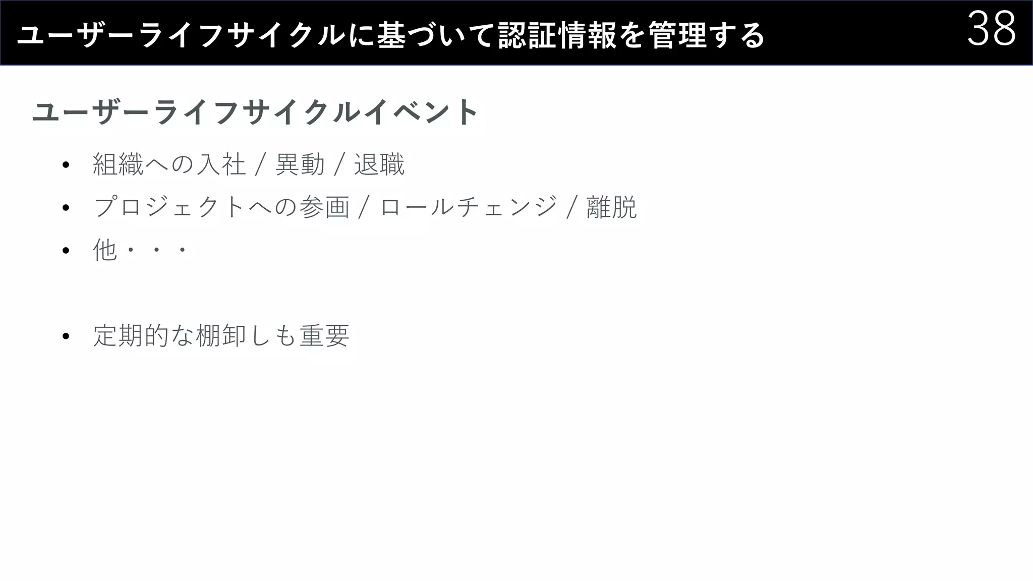 38ユーザーライフサイクルに基づいて認証情報を管理する
ユーザーライフサイクルイベント
• 組織への入社 / 異動 / 退職
• プロジェクトへの参画 / ロールチェンジ / 離脱
• 他・・・
• 定期的な棚卸しも重要
 