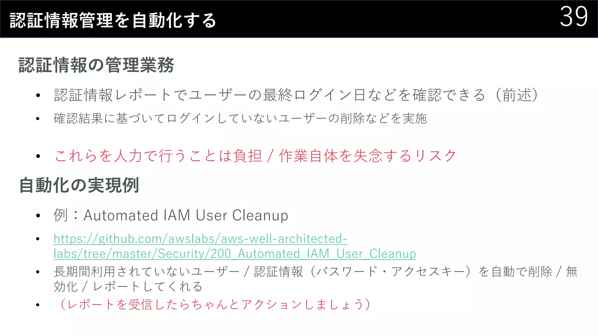 39認証情報管理を自動化する
認証情報の管理業務
• 認証情報レポートでユーザーの最終ログイン日などを確認できる（前述）
• 確認結果に基づいてログインしていないユーザーの削除などを実施
• これらを人力で行うことは負担 / 作業自体を失念するリスク
自動化の実現例
• 例：Automated IAM User Cleanup
• https://github.com/awslabs/aws-well-architected-
labs/tree/master/Security/200_Automated_IAM_User_Cleanup
• 長期間利用されていないユーザー / 認証情報（パスワード・アクセスキー）を自動で削除 / 無
効化 / レポートしてくれる
• （レポートを受信したらちゃんとアクションしましょう）
 