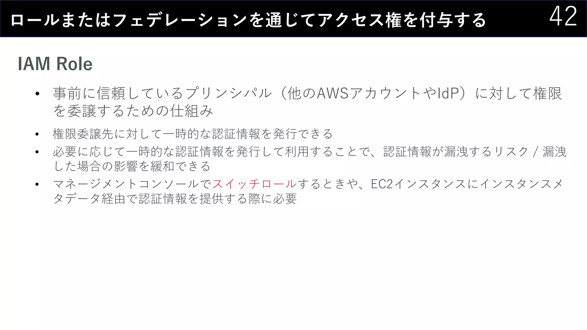 42ロールまたはフェデレーションを通じてアクセス権を付与する
IAM Role
• 事前に信頼しているプリンシパル（他のAWSアカウントやIdP）に対して権限
を委譲するための仕組み
• 権限委譲先に対して一時的な認証情報を発行できる
• 必要に応じて一時的な認証情報を発行して利用することで、認証情報が漏洩するリスク / 漏洩
した場合の影響を緩和できる
• マネージメントコンソールでスイッチロールするときや、EC2インスタンスにインスタンスメ
タデータ経由で認証情報を提供する際に必要
 