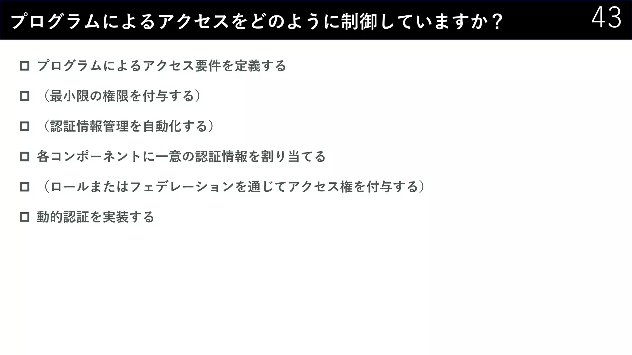 43プログラムによるアクセスをどのように制御していますか？
 プログラムによるアクセス要件を定義する
 （最小限の権限を付与する）
 （認証情報管理を自動化する）
 各コンポーネントに一意の認証情報を割り当てる
 （ロールまたはフェデレーションを通じてアクセス権を付与する）
 動的認証を実装する
 