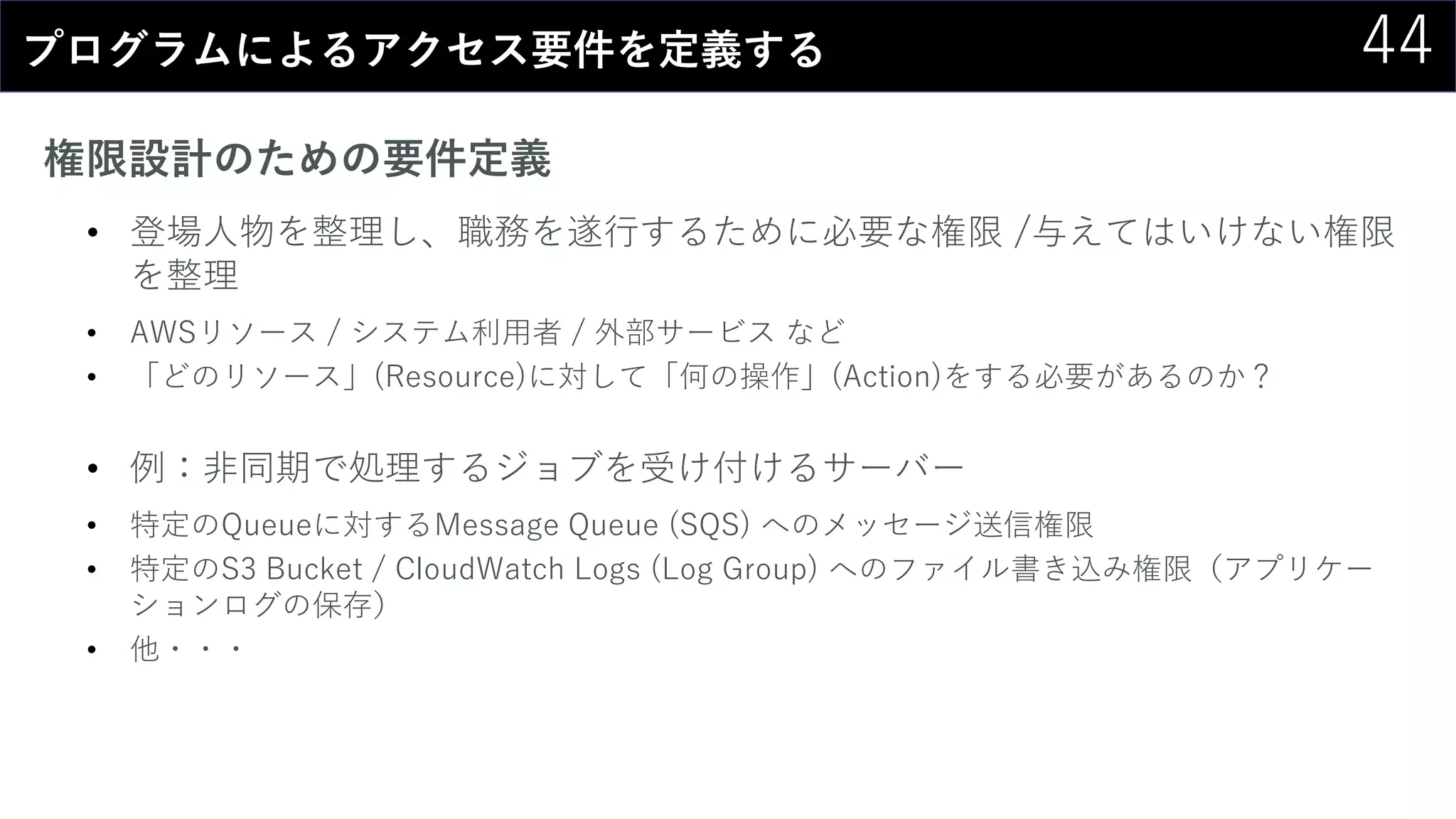 44プログラムによるアクセス要件を定義する
権限設計のための要件定義
• 登場人物を整理し、職務を遂行するために必要な権限 /与えてはいけない権限
を整理
• AWSリソース / システム利用者 / 外部サービス など
• 「どのリソース」(Resource)に対して「何の操作」(Action)をする必要があるのか？
• 例：非同期で処理するジョブを受け付けるサーバー
• 特定のQueueに対するMessage Queue (SQS) へのメッセージ送信権限
• 特定のS3 Bucket / CloudWatch Logs (Log Group) へのファイル書き込み権限（アプリケー
ションログの保存）
• 他・・・
 