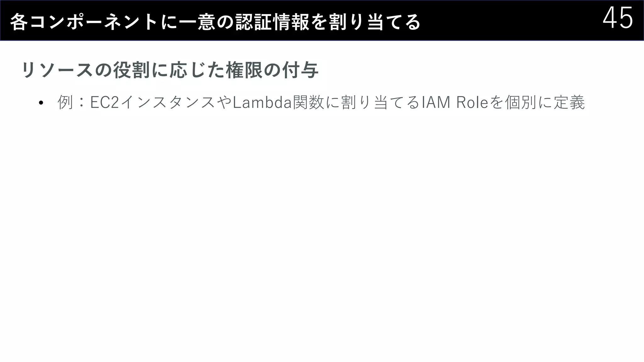 45各コンポーネントに一意の認証情報を割り当てる
リソースの役割に応じた権限の付与
• 例：EC2インスタンスやLambda関数に割り当てるIAM Roleを個別に定義
 