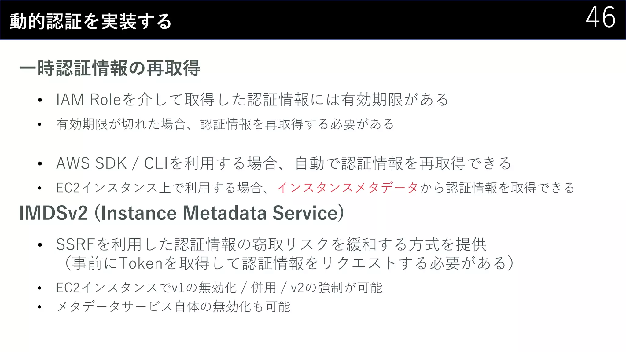 46動的認証を実装する
一時認証情報の再取得
• IAM Roleを介して取得した認証情報には有効期限がある
• 有効期限が切れた場合、認証情報を再取得する必要がある
• AWS SDK / CLIを利用する場合、自動で認証情報を再取得できる
• EC2インスタンス上で利用する場合、インスタンスメタデータから認証情報を取得できる
IMDSv2 (Instance Metadata Service)
• SSRFを利用した認証情報の窃取リスクを緩和する方式を提供
（事前にTokenを取得して認証情報をリクエストする必要がある）
• EC2インスタンスでv1の無効化 / 併用 / v2の強制が可能
• メタデータサービス自体の無効化も可能
 