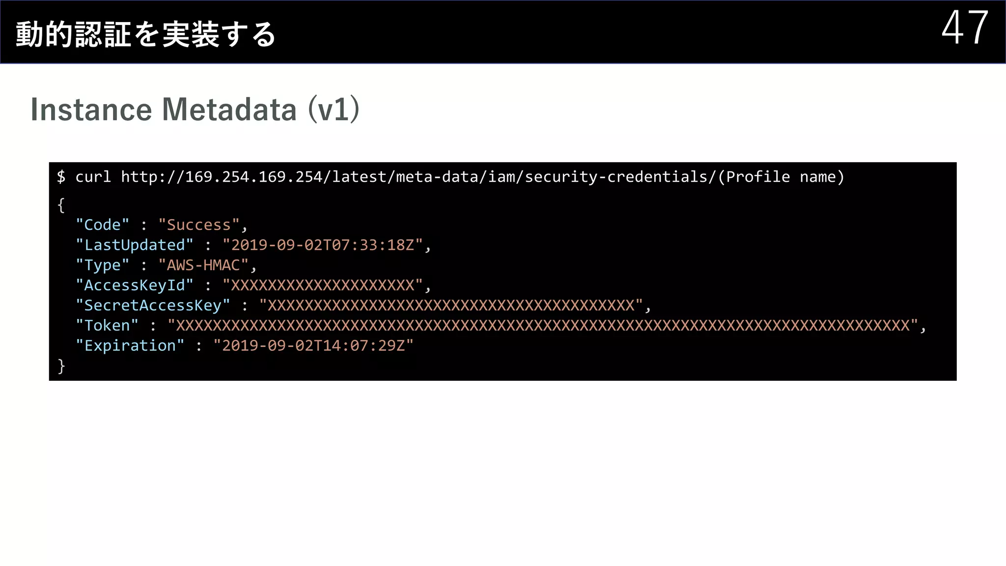47動的認証を実装する
Instance Metadata (v1)
$ curl http://169.254.169.254/latest/meta-data/iam/security-credentials/(Profile name)
{
"Code" : "Success",
"LastUpdated" : "2019-09-02T07:33:18Z",
"Type" : "AWS-HMAC",
"AccessKeyId" : "XXXXXXXXXXXXXXXXXXXX",
"SecretAccessKey" : "XXXXXXXXXXXXXXXXXXXXXXXXXXXXXXXXXXXXXXXX",
"Token" : "XXXXXXXXXXXXXXXXXXXXXXXXXXXXXXXXXXXXXXXXXXXXXXXXXXXXXXXXXXXXXXXXXXXXXXXXXXXXXXXX",
"Expiration" : "2019-09-02T14:07:29Z"
}
 