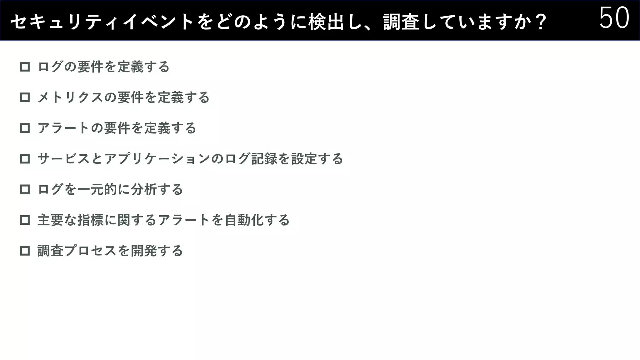 50セキュリティイベントをどのように検出し、調査していますか？
 ログの要件を定義する
 メトリクスの要件を定義する
 アラートの要件を定義する
 サービスとアプリケーションのログ記録を設定する
 ログを一元的に分析する
 主要な指標に関するアラートを自動化する
 調査プロセスを開発する
 