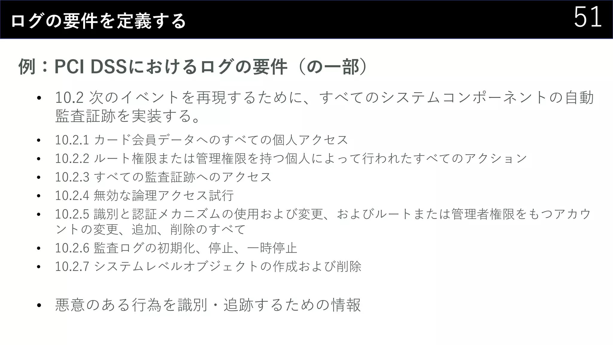 51ログの要件を定義する
例：PCI DSSにおけるログの要件（の一部）
• 10.2 次のイベントを再現するために、すべてのシステムコンポーネントの自動
監査証跡を実装する。
• 10.2.1 カード会員データへのすべての個人アクセス
• 10.2.2 ルート権限または管理権限を持つ個人によって行われたすべてのアクション
• 10.2.3 すべての監査証跡へのアクセス
• 10.2.4 無効な論理アクセス試行
• 10.2.5 識別と認証メカニズムの使用および変更、およびルートまたは管理者権限をもつアカウ
ントの変更、追加、削除のすべて
• 10.2.6 監査ログの初期化、停止、一時停止
• 10.2.7 システムレベルオブジェクトの作成および削除
• 悪意のある行為を識別・追跡するための情報
 